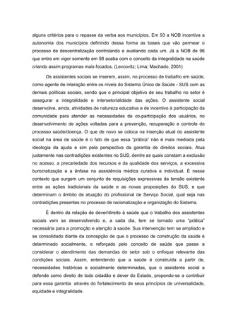 alguns critérios para o repasse da verba aos municípios. Em 93 a NOB incentiva a
autonomia dos municípios definindo dessa forma as bases que vão permear o
processo de descentralização controlando e avaliando cada um. Já a NOB de 96
que entra em vigor somente em 98 acaba com o conceito da integralidade na saúde
criando assim programas mais focados. (Levcovitz; Lima; Machado, 2001)
Os assistentes sociais se inserem, assim, no processo de trabalho em saúde,
como agente de interação entre os níveis do Sistema Único de Saúde - SUS com as
demais políticas sociais, sendo que o principal objetivo de seu trabalho no setor é
assegurar a integralidade e intersetorialidade das ações. O assistente social
desenvolve, ainda, atividades de natureza educativa e de incentivo à participação da
comunidade para atender as necessidades de co-participação dos usuários, no
desenvolvimento de ações voltadas para a prevenção, recuperação e controle do
processo saúde/doença. O que de novo se coloca na inserção atual do assistente
social na área de saúde é o fato de que essa “prática” não é mais mediada pela
ideologia da ajuda e sim pela perspectiva da garantia de direitos sociais. Atua
justamente nas contradições existentes no SUS, dentre as quais constam a exclusão
no acesso, a precariedade dos recursos e da qualidade dos serviços, a excessiva
burocratização e a ênfase na assistência médica curativa e individual. É nesse
contexto que surgem um conjunto de requisições expressivas da tensão existente
entre as ações tradicionais da saúde e as novas proposições do SUS, e que
determinam o âmbito de atuação do profissional de Serviço Social, qual seja nas
contradições presentes no processo de racionalização e organização do Sistema.
É dentro da relação de dever/direito à saúde que o trabalho dos assistentes
sociais vem se desenvolvendo e, a cada dia, tem se tornado uma “prática”
necessária para a promoção e atenção à saúde. Sua intervenção tem se ampliado e
se consolidado diante da concepção de que o processo de construção da saúde é
determinado socialmente, e reforçado pelo conceito de saúde que passa a
considerar o atendimento das demandas do setor sob o enfoque relevante das
condições sociais. Assim, entendendo que a saúde é construída a partir de,
necessidades históricas e socialmente determinadas, que o assistente social a
defende como direito de todo cidadão e dever do Estado, propondo-se a contribuir
para essa garantia através do fortalecimento de seus princípios de universalidade,
equidade e integralidade.
 