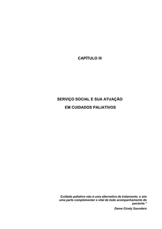 CAPÍTULO III
SERVIÇO SOCIAL E SUA ATUAÇÃO
EM CUIDADOS PALIATIVOS
Cuidado paliativo não é uma alternativa de tratamento, e sim
uma parte complementar e vital de todo acompanhamento do
paciente.”
Dame Cicely Saunders
 