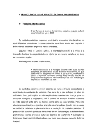 3. SERVIÇO SOCIAL E SUA ATUAÇÃO EM CUIDADOS PALIATIVOS
3.1 - Trabalho Interdisciplinar
O ser humano é a um só tempo físico, biológico, psíquico, cultural,
social e histórico. Morin, 2003
Os cuidados paliativos requerem um trabalho em equipe interdisciplinar, no
qual diferentes profissionais com competências específicas visam, em conjunto, o
bem estar do paciente e engloba-o na sua totalidade.
Segundo Vilela e Mendes (2003), a interdisciplinaridade é a troca e a
interação de diferentes especialidades no interior de um mesmo trabalho e em torno
de um mesmo objetivo.
Ainda segundo autores citados acima,
A interdisciplinaridade é a interação existente entre duas ou mais
disciplinas, em contexto de estudo de âmbito mais coletivo, no qual
cada uma das disciplinas em contato é, por sua vez, modificadas e
passa a depender claramente uma(s) da(s) outra(s). Resulta em
enriquecimento recíproco e na transformação de suas metodologias
de pesquisa e conceitos. (p. 528)
Os cuidados paliativos devem assentar-se numa estrutura especializada e
organizada de prestação de cuidados. Esta deve ter o seu enfoque no alívio do
sofrimento físico, psicológico, social e espiritual dos doentes com doença grave ou
incurável, avançada e progressiva, com o objetivo de alcançar a melhor qualidade
de vida possível tanto para os doentes como para as suas famílias. Para uma
abordagem participativa, o doente e a família são chamados a discutir, com a equipe
de cuidados paliativos, o planejamento e a prestação de cuidados paliativos. A
prestação de cuidados paliativos deve ainda ter em consideração as necessidades,
preferências, valores, crenças e cultura do doente e da sua família. A avaliação e o
tratamento devem ser individualizados e, por outro lado, abordar o doente de forma
integral.
 