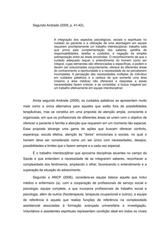 Segundo Andrade (2008, p. 41-42),
A integração dos aspectos psicológicos, sociais e espirituais no
cuidado ao paciente e a utilização de uma abordagem em equipe
requerem prioritariamente um trabalho interdisciplinar; trabalho este
que prima pela complementação dos saberes, partilha de
responsabilidades, tarefas e cuidados, e negação da simples
sobreposição entre as áreas envolvidas. O reconhecimento de que o
cuidado adequado requer o entendimento do homem como ser
integral, cujas demandas são diferenciadas e específicas, e podem e
devem ser solucionadas conjuntamente, oferece às diferentes áreas
do conhecimento a oportunidade e a necessidade de se perceberem
incompletas. A percepção das necessidades múltiplas do indivíduo
em cuidados paliativos e a certeza de que somente uma área
(mesmo a área médica) não oferecerá a respostas a essas
necessidades fazem crescer, e se consolidar, a busca inegável por
um trabalho efetivamente em equipe interdisciplinar.
Ainda segundo Andrade (2008), os cuidados paliativos se apresentam muito
mais como a única alternativa para aqueles que estão fora de possibilidades
terapêuticas, mas se constitui em uma proposta de atenção ampla, consciente e
organizada, em que os profissionais de diferentes áreas se unem com o objetivo de
oferecer a paciente e família a atenção que requerem em um momento tão especial.
Essa proposta abrange uma gama de ações que buscam oferecer conforto,
esperança, escuta efetiva, atenção às “dores” emocionais e sociais, no qual o
homem deve ser considerado como um ser único com necessidades, desejos,
possibilidades e limites que o fazem sempre e a cada vez especial.
É o trabalho interdisciplinar que aproxima disciplinas atuantes no campo da
Saúde e que entendem a necessidade de se integrarem saberes, reconhecer a
complexidade dos fenômenos, ampliando o olhar, favorecendo o entendimento e a
superação da situação do adoecimento.
Segundo a ANCP (2006), considera-se equipe básica aquela que inclui
médico e enfermeiro (a), com a cooperação de profissionais de serviço social e
psicologia; equipe completa, a que incorpora profissionais de trabalho social e
psicologia, além de outros (fisioterapeuta, terapeuta ocupacional e outros); a equipe
de referência é aquela que realiza funções de referência na complexidade
assistencial associadas à formação avançada universitária e investigação.
Voluntários e assistentes espirituais representam condição ideal em todos os níveis
 