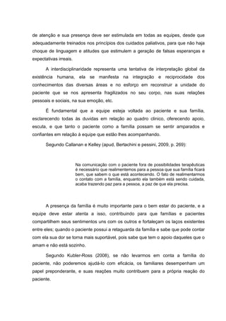 de atenção e sua presença deve ser estimulada em todas as equipes, desde que
adequadamente treinados nos princípios dos cuidados paliativos, para que não haja
choque de linguagem e atitudes que estimulem a geração de falsas esperanças e
expectativas irreais.
A interdisciplinaridade representa uma tentativa de interpretação global da
existência humana, ela se manifesta na integração e reciprocidade dos
conhecimentos das diversas áreas e no esforço em reconstruir a unidade do
paciente que se nos apresenta fragilizados no seu corpo, nas suas relações
pessoais e sociais, na sua emoção, etc.
É fundamental que a equipe esteja voltada ao paciente e sua família,
esclarecendo todas às duvidas em relação ao quadro clinico, oferecendo apoio,
escuta, e que tanto o paciente como a família possam se sentir amparados e
confiantes em relação à equipe que estão lhes acompanhando.
Segundo Callanan e Kelley (apud, Bertachini e pessini, 2009, p. 269):
Na comunicação com o paciente fora de possibilidades terapêuticas
é necessário que realimentemos para a pessoa que sua família ficará
bem, que sabem o que está acontecendo. O fato de realimentarmos
o contato com a família, enquanto ela também está sendo cuidada,
acaba trazendo paz para a pessoa, a paz de que ela precisa.
A presença da família é muito importante para o bem estar do paciente, e a
equipe deve estar atenta a isso, contribuindo para que famílias e pacientes
compartilhem seus sentimentos uns com os outros e fortaleçam os laços existentes
entre eles; quando o paciente possui a retaguarda da família e sabe que pode contar
com ela sua dor se torna mais suportável, pois sabe que tem o apoio daqueles que o
amam e não está sozinho.
Segundo Kubler-Ross (2008), se não levarmos em conta a família do
paciente, não poderemos ajudá-lo com eficácia, os familiares desempenham um
papel preponderante, e suas reações muito contribuem para a própria reação do
paciente.
 