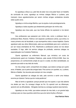 Eu agradeço a Deus Luz, pelo fato de estar viva e de poder fazer um trabalho
de conclusão de curso, agradeço as minhas colegas Márcia e Lucilene, pois
merecem meus agradecimentos por serem minhas amigas verdadeiras durante
estes quatro anos.
Agradeço a minha amiga Martha, que me ajudou muito psicologicamente.
Agradeço a todos aqueles que diretamente participam de minha vida.
Agradeço aos meus pais, que nas horas difíceis me apoiaram e me deram
força.
Aos professores que passaram por minha vida, como o professor Axel, a
professora Mara, Rosiran, Fátima e em especial a professora Letícia, que entrou no
nosso primeiro ano de faculdade, e que acompanhou toda a nossa trajetória. Queria
agradecer pelo seu olhar diferenciado, pela sua sensibilidade para com o próximo e
por ser nossa orientadora de TCC. Realmente a professora Letícia vai nos deixar
saudades. E logo, além de sermos colegas de profissão, seremos colegas na
especialização nos Cuidados Paliativos.
Queria agradecer ao enfermeiro Manuel, que ministrou um curso de
conhecimento geral em Cuidados Paliativos, pela escola EVOLUI.COM, Que me
proporcionou um conhecimento amplo do que é o cuidar, do olhar sensibilizado, ao
paciente que está no seu leito de morte.
Ao meu amigo Laerti, companheiro de estágio, que esteve comigo por quatro
anos. A Natalia, que é parte das amigas leais. Pois somos um quarteto, eu, Lucilene,
Márcia e Natalia. Vou leva-las para sempre em meu coração.
Queria agradecer as colegas de sala, pelo convívio e sentir uma tristeza
enorme por dizerem “temos que ter muita paciência”.
Mas só tenho a agradecer, porque percebi que me superei, e que não adianta
me abalar por isso. Eu consegui chegar ao fim. Eu aprendi com as diferenças,
aprendi com as dificuldades. Obrigada meninas eu consegui quebrar essa barreira.
Agradeço ao meu irmão, que esteve sempre do meu lado, e um grande beijo
e abraço para os meus queridos sobrinhos que amo tanto Anytha e Richard.
Ana Patrícia Vieira
 