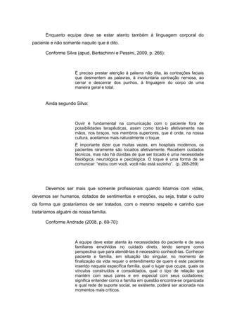 Enquanto equipe deve se estar atento também à linguagem corporal do
paciente e não somente naquilo que é dito.
Conforme Silva (apud, Bertachinni e Pessini, 2009, p. 266):
É preciso prestar atenção à palavra não dita, às contrações faciais
que desmentem as palavras, à involuntária contração nervosa, ao
cerrar e descerrar dos punhos, à linguagem do corpo de uma
maneira geral e total.
Ainda segundo Silva:
Ouvir é fundamental na comunicação com o paciente fora de
possibilidades terapêuticas, assim como tocá-lo afetivamente nas
mãos, nos braços, nos membros superiores, que é onde, na nossa
cultura, aceitamos mais naturalmente o toque.
È importante dizer que muitas vezes, em hospitais modernos, os
pacientes raramente são tocados afetivamente. Recebem cuidados
técnicos, mas não há dúvidas de que ser tocado é uma necessidade
fisiológica, neurológica e psicológica. O toque é uma forma de se
comunicar: “estou com você, você não está sozinho”. (p. 268-269)
Devemos ser mais que somente profissionais quando lidamos com vidas,
devemos ser humanos, dotados de sentimentos e emoções, ou seja, tratar o outro
da forma que gostaríamos de ser tratados, com o mesmo respeito e carinho que
trataríamos alguém de nossa família.
Conforme Andrade (2008, p. 69-70):
A equipe deve estar atenta às necessidades do paciente e de seus
familiares envolvidos no cuidado direto, tendo sempre como
perspectiva que para atendê-las é necessário conhecê-las. Conhecer
paciente e família, em situação tão singular, no momento de
finalização da vida requer o entendimento de quem é este paciente
inserido naquela específica família, qual o lugar que ocupa, quais os
vínculos construídos e consolidados, qual o tipo de relação que
mantém com seus pares e em especial com seus cuidadores;
significa entender como a família em questão encontra-se organizada
e qual rede de suporte social, se existente, poderá ser acionada nos
momentos mais críticos.
 