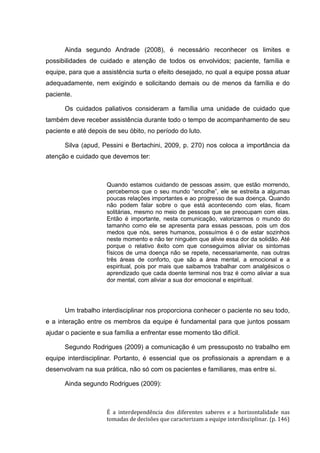 Ainda segundo Andrade (2008), é necessário reconhecer os limites e
possibilidades de cuidado e atenção de todos os envolvidos; paciente, família e
equipe, para que a assistência surta o efeito desejado, no qual a equipe possa atuar
adequadamente, nem exigindo e solicitando demais ou de menos da família e do
paciente.
Os cuidados paliativos consideram a família uma unidade de cuidado que
também deve receber assistência durante todo o tempo de acompanhamento de seu
paciente e até depois de seu óbito, no período do luto.
Silva (apud, Pessini e Bertachini, 2009, p. 270) nos coloca a importância da
atenção e cuidado que devemos ter:
Quando estamos cuidando de pessoas assim, que estão morrendo,
percebemos que o seu mundo “encolhe”, ele se estreita a algumas
poucas relações importantes e ao progresso de sua doença. Quando
não podem falar sobre o que está acontecendo com elas, ficam
solitárias, mesmo no meio de pessoas que se preocupam com elas.
Então é importante, nesta comunicação, valorizarmos o mundo do
tamanho como ele se apresenta para essas pessoas, pois um dos
medos que nós, seres humanos, possuímos é o de estar sozinhos
neste momento e não ter ninguém que alivie essa dor da solidão. Até
porque o relativo êxito com que conseguimos aliviar os sintomas
físicos de uma doença não se repete, necessariamente, nas outras
três áreas de conforto, que são a área mental, a emocional e a
espiritual, pois por mais que saibamos trabalhar com analgésicos o
aprendizado que cada doente terminal nos traz é como aliviar a sua
dor mental, com aliviar a sua dor emocional e espiritual.
Um trabalho interdisciplinar nos proporciona conhecer o paciente no seu todo,
e a interação entre os membros da equipe é fundamental para que juntos possam
ajudar o paciente e sua família a enfrentar esse momento tão difícil.
Segundo Rodrigues (2009) a comunicação é um pressuposto no trabalho em
equipe interdisciplinar. Portanto, é essencial que os profissionais a aprendam e a
desenvolvam na sua prática, não só com os pacientes e familiares, mas entre si.
Ainda segundo Rodrigues (2009):
É a interdependência dos diferentes saberes e a horizontalidade nas
tomadas de decisões que caracterizam a equipe interdisciplinar. (p. 146)
 