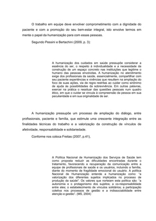 O trabalho em equipe deve envolver comprometimento com a dignidade do
paciente e com a promoção do seu bem-estar integral, isto envolve termos em
mente o papel da humanização para com essas pessoas.
Segundo Pessini e Bertachini (2009, p. 3):
A humanização dos cuidados em saúde pressupõe considerar a
essência do ser, o respeito à individualidade e a necessidade da
construção de um espaço concreto nas instituições que legitime o
humano das pessoas envolvidas. A humanização no atendimento
exige dos profissionais da saúde, essencialmente, compartilhar com
seu paciente experiências e vivências que resultem na ampliação do
foco de suas ações, via de regra restritas ao cuidar como sinônimo
de ajuda às possibilidades da sobrevivência. Em outras palavras,
exercer na prática o ressituar das questões pessoais num quadro
ético, em que o cuidar se vincula à compreensão da pessoa em sua
peculiaridade e em sua originalidade de ser.
A humanização pressupõe um processo de ampliação do diálogo, entre
profissionais, paciente e família, que estimule uma crescente integração entre as
finalidades técnicas do trabalho e a valorização da construção de vínculos de
afetividade, responsabilidade e solidariedade.
Conforme nos coloca Freitas (2007, p.41),
A Política Nacional de Humanização dos Serviços de Saúde tem
como proposta reduzir as dificuldades encontradas durante o
tratamento, favorecendo a recuperação da comunicação entre a
equipe de profissionais de saúde e os usuários, incluindo a família,
diante do momento de fragilidade emocional do usuário. A política
Nacional de Humanização entende a humanização como: “a
valorização dos diferentes sujeitos implicados no processo de
produção da saúde". Os valores que norteiam esta política são: “a
autonomia e o protagonismo dos sujeitos; a co-responsabilidade
entre eles; o estabelecimento de vínculos solidários; a participação
coletiva nos processos de gestão e a indissociabilidade entre
atenção e gestão”. (MS, 2004)
 