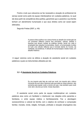 Frente a tudo que colocamos se faz necessária a atuação do profissional de
serviço social como parte da equipe interdisciplinar em cuidados paliativos, no qual
ele deve partir de competência ético-política, garantindo que o paciente e sua família
tenham um atendimento humanizado e que seus direitos como ser social sejam
efetivados.
Segundo Freitas (2007, p. 49):
A postura ético-política nos coloca frente ao desafio de construção de
um processo reflexivo acerca dos princípios, valores, direitos e
deveres que devem nortear as práticas sociais, tendo em vista a
ampliação das relações humanizadas. Assim, a humanização é antes
de tudo uma atitude reflexiva que é tomada diante do mundo, da
realidade, da existência. A atitude de humanização é deste modo, um
desafio histórico.
A seguir veremos como se efetiva a atuação do assistente social em cuidados
paliativos e quais os instrumentais utilizados por ele.
3.2 - O Assistente Social em Cuidados Paliativos
Eu me importo pelo fato de você ser você, me importo até o último
momento de sua vida e faremos tudo que está ao nosso alcance, não
somente para ajudar você a morrer em paz, mas também para você
viver até o dia da sua morte. Cicely Saunders
O assistente social como parte da equipe multidisciplinar em cuidados
paliativos atua como um facilitador e interlocutor nas relações entre pacientes e
familiares, e entre equipe médica e família/paciente. Faz a abordagem
socioeconômica e cultural da família; com o objetivo de conhecer a composição
familiar, moradia, renda, religião, formação, profissão e situação empregatícia dos
 