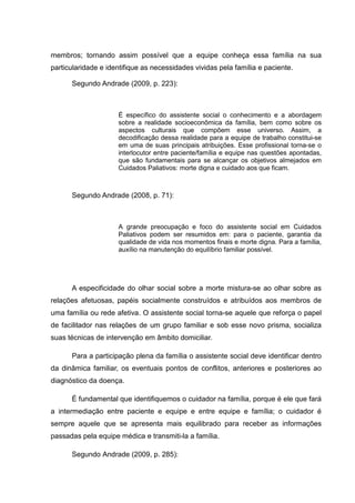 membros; tornando assim possível que a equipe conheça essa família na sua
particularidade e identifique as necessidades vividas pela família e paciente.
Segundo Andrade (2009, p. 223):
É específico do assistente social o conhecimento e a abordagem
sobre a realidade socioeconômica da família, bem como sobre os
aspectos culturais que compõem esse universo. Assim, a
decodificação dessa realidade para a equipe de trabalho constitui-se
em uma de suas principais atribuições. Esse profissional torna-se o
interlocutor entre paciente/família e equipe nas questões apontadas,
que são fundamentais para se alcançar os objetivos almejados em
Cuidados Paliativos: morte digna e cuidado aos que ficam.
Segundo Andrade (2008, p. 71):
A grande preocupação e foco do assistente social em Cuidados
Paliativos podem ser resumidos em: para o paciente, garantia da
qualidade de vida nos momentos finais e morte digna. Para a família,
auxílio na manutenção do equilíbrio familiar possível.
A especificidade do olhar social sobre a morte mistura-se ao olhar sobre as
relações afetuosas, papéis socialmente construídos e atribuídos aos membros de
uma família ou rede afetiva. O assistente social torna-se aquele que reforça o papel
de facilitador nas relações de um grupo familiar e sob esse novo prisma, socializa
suas técnicas de intervenção em âmbito domiciliar.
Para a participação plena da família o assistente social deve identificar dentro
da dinâmica familiar, os eventuais pontos de conflitos, anteriores e posteriores ao
diagnóstico da doença.
É fundamental que identifiquemos o cuidador na família, porque é ele que fará
a intermediação entre paciente e equipe e entre equipe e família; o cuidador é
sempre aquele que se apresenta mais equilibrado para receber as informações
passadas pela equipe médica e transmiti-la a família.
Segundo Andrade (2009, p. 285):
 