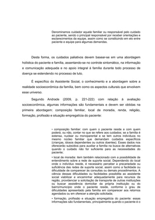 Denominamos cuidador aquele familiar ou responsável pelo cuidado
ao paciente, sendo o principal responsável por receber orientações e
esclarecimentos da equipe, assim como se constituindo em elo entre
paciente e equipe para algumas demandas.
Desta forma, os cuidados paliativos devem basear-se em uma abordagem
holística do paciente e família, assentando-se no controle sintomático, na informação
e comunicação adequada e no apoio integral à família durante todo processo de
doença se estendendo no processo de luto.
É específico do Assistente Social, o conhecimento e a abordagem sobre a
realidade socioeconômica da família, bem como os aspectos culturais que envolvem
esse universo.
Segundo Andrade (2009, p. 221-222) com relação à avaliação
socioeconômica, algumas informações são fundamentais e devem ser obtidas na
primeira abordagem: composição familiar, local de moradia, renda, religião,
formação, profissão e situação empregatícia do paciente:
• composição familiar: com quem o paciente reside e com quem
poderá, ou não, contar no que se refere aos cuidados; se a família é
extensa, nuclear ou monoparental e se tem outros indivíduos no
mesmo núcleo familiar que demandam cuidados específicos
(crianças, idosos dependentes ou outros doentes). Esses dados nos
oferecerão subsídios para auxiliar a família na busca de alternativas
quando o cuidado não for suficiente para as necessidades do
paciente;
• local de moradia: item também relacionado com a possibilidade de
entendimento sobre a rede de suporte social. Dependendo do local
onde o indivíduo reside, é necessário perceber a precariedade ou
suficiência das redes de suporte social, assim como a facilidade ou
dificuldade de comparecer às consultas ou demais procedimentos. A
ciência dessas dificuldades ou facilidades possibilita ao assistente
social viabilizar e encaminhar adequadamente para recursos da
região, providenciar a solicitação de transporte de outras instituições
ou buscar assistência domiciliar da própria instituição ou do
bairro/município onde o paciente reside, conforme o grau de
dificuldades apresentado pela família em comparecer aos retornos
agendados ou em oferecer a atenção solicitada;
• formação, profissão e situação empregatícia do paciente: essas
informações são fundamentais, principalmente quando o paciente é o
 
