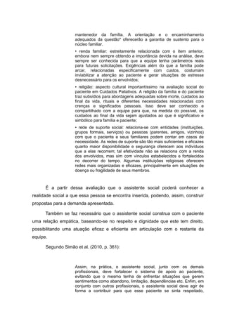 mantenedor da família. A orientação e o encaminhamento
adequados da questão* oferecerão a garantia de sustento para o
núcleo familiar.
• renda familiar: estreitamente relacionada com o item anterior,
embora nem sempre obtendo a importância devida na análise, deve
sempre ser conhecida para que a equipe tenha parâmetros reais
para futuras solicitações. Exigências além do que a família pode
arcar, relacionadas especificamente com custos, costumam
inviabilizar a atenção ao paciente e gerar situações de estresse
desnecessário para os envolvidos;
• religião: aspecto cultural importantíssimo na avaliação social do
paciente em Cuidados Paliativos. A religião da família e do paciente
traz subsídios para abordagens adequadas sobre morte, cuidados ao
final da vida, rituais e diferentes necessidades relacionadas com
crenças e significados pessoais. Isso deve ser conhecido e
compartilhado com a equipe para que, na medida do possível, os
cuidados ao final da vida sejam ajustados ao que é significativo e
simbólico para família e paciente;
• rede de suporte social: relaciona-se com entidades (instituições,
grupos formais, serviços) ou pessoas (parentes, amigos, vizinhos)
com que o paciente e seus familiares podem contar em casos de
necessidade. As redes de suporte são tão mais suficientes e eficazes
quanto maior disponibilidade e segurança oferecem aos indivíduos
que a elas recorrem; tal efetividade não se relaciona com a renda
dos envolvidos, mas sim com vínculos estabelecidos e fortalecidos
no decorrer do tempo. Algumas instituições religiosas oferecem
redes mais organizadas e eficazes, principalmente em situações de
doença ou fragilidade de seus membros.
É a partir dessa avaliação que o assistente social poderá conhecer a
realidade social a que essa pessoa se encontra inserida, podendo, assim, construir
propostas para a demanda apresentada.
Também se faz necessário que o assistente social construa com o paciente
uma relação empática, baseando-se no respeito e dignidade que este tem direito,
possibilitando uma atuação eficaz e eficiente em articulação com o restante da
equipe.
Segundo Simão et al. (2010, p. 361):
Assim, na prática, o assistente social, junto com os demais
profissionais, deve fortalecer o sistema de apoio ao paciente,
evitando que o mesmo tenha de enfrentar situações que gerem
sentimentos como abandono, limitação, dependências etc. Enfim, em
conjunto com outros profissionais, o assistente social deve agir de
forma a contribuir para que esse paciente se sinta respeitado,
 