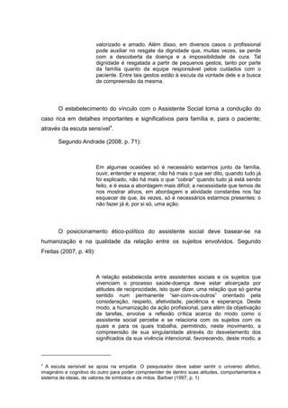 valorizado e amado. Além disso, em diversos casos o profissional
pode auxiliar no resgate da dignidade que, muitas vezes, se perde
com a descoberta da doença e a impossibilidade de cura. Tal
dignidade é resgatada a partir de pequenos gestos, tanto por parte
da família quanto da equipe responsável pelos cuidados com o
paciente. Entre tais gestos estão à escuta da vontade dele e a busca
de compreensão da mesma.
O estabelecimento do vínculo com o Assistente Social torna a condução do
caso rica em detalhes importantes e significativos para família e, para o paciente;
através da escuta sensível4
.
Segundo Andrade (2008, p. 71):
Em algumas ocasiões só é necessário estarmos junto da família,
ouvir, entender e esperar, não há mais o que ser dito, quando tudo já
foi explicado, não há mais o que “cobrar” quando tudo já está sendo
feito, e é essa a abordagem mais difícil; a necessidade que temos de
nos mostrar ativos, em abordagem e atividade constantes nos faz
esquecer de que, às vezes, só é necessários estarmos presentes: o
não fazer já é, por si só, uma ação.
O posicionamento ético-político do assistente social deve basear-se na
humanização e na qualidade da relação entre os sujeitos envolvidos. Segundo
Freitas (2007, p. 49):
A relação estabelecida entre assistentes sociais e os sujeitos que
vivenciam o processo saúde-doença deve estar alicerçada por
atitudes de reciprocidade, isto quer dizer, uma relação que só ganha
sentido num permanente “ser-com-os-outros” orientado pela
consideração, respeito, afetividade, paciência e esperança. Deste
modo, a humanização da ação profissional, para além da objetivação
de tarefas, envolve a reflexão crítica acerca do modo como o
assistente social percebe e se relaciona com os sujeitos com os
quais e para os quais trabalha, permitindo, neste movimento, a
compreensão de sua singularidade através do desvelamento dos
significados da sua vivência intencional, favorecendo, deste modo, a
4
A escuta sensível se apoia na empatia. O pesquisador deve saber sentir o universo afetivo,
imaginário e cognitivo do outro para poder compreender de dentro suas atitudes, comportamentos e
sistema de ideias, de valores de símbolos e de mitos. Barbier (1997, p. 1)
 