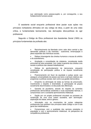 sua valorização como pessoa-sujeito e, por conseguinte, o seu
fortalecimento humano-social.
O assistente social enquanto profissional deve pautar suas ações nos
princípios norteadores afirmados em seu código de ética, a partir de uma visão
crítica, e fundamentada teoricamente, nas derivações ético-políticas do agir
profissional.
Segundo o Código de Ética profissional dos Assistentes Social (1993) os
princípios fundamentais da profissão são:
• Reconhecimento da liberdade como valor ético central e das
demandas políticas a ela inerentes - autonomia, emancipação e
plena expansão dos indivíduos sociais;
• Defesa intransigente dos direitos humanos e recusa do arbítrio
e do autoritarismo;
• Ampliação e consolidação da cidadania, considerada tarefa
primordial de toda sociedade, com vistas à garantia dos direitos civis
sociais e políticos das classes trabalhadoras;
• Defesa do aprofundamento da democracia, enquanto
socialização da participação política e da riqueza socialmente
produzida;
• Posicionamento em favor da equidade e justiça social, que
assegure universalidade de acesso aos bens e serviços relativos aos
programas e políticas sociais, bem como sua gestão democrática;
• Empenho na eliminação de todas as formas de preconceito,
incentivando o respeito à diversidade, à participação de grupos
socialmente discriminados e à discussão das diferenças;
• Garantia do pluralismo, através do respeito às correntes
profissionais democráticas existentes e suas expressões teóricas, e
compromisso com o constante aprimoramento intelectual;
• Opção por um projeto profissional vinculado ao processo de
construção de uma nova ordem societária, sem dominação-
exploração de classe, etnia e gênero;
• Articulação com os movimentos de outras categorias
profissionais que partilhem dos princípios deste Código e com a luta
geral dos trabalhadores;
• Compromisso com a qualidade dos serviços prestados à
população e com o aprimoramento intelectual, na perspectiva da
competência profissional;
 