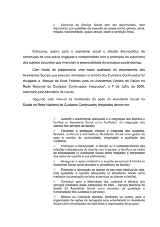 • Exercício do Serviço Social sem ser discriminado, nem
discriminar, por questões de inserção de classe social, gênero, etnia,
religião, nacionalidade, opção sexual, idade e condição física.
Coloca-se, assim, para o assistente social o desafio ético-político de
construção de uma práxis engajada e comprometida com a promoção da autonomia
dos sujeitos concretos que vivenciam a essencialidade do processo saúde-doença.
Com intuito de proporcionar uma maior qualidade no desempenho dos
Assistentes Sociais que exercem atividades no âmbito dos Cuidados Continuados foi
divulgado o “Manual de Boas Práticas para os Assistentes Sociais da Saúde na
Rede Nacional de Cuidados Continuados Integrados”, a 7 de Julho de 2006,
elaborado pelo Ministério da Saúde.
Segundo este manual as finalidades da ação do Assistente Social da
Saúde na Rede Nacional de Cuidados Continuados Integrados devem ser:
Garantir o acolhimento adequado e a integração dos doentes e
famílias (o Assistente Social como facilitador da integração dos
utentes nos serviços de saúde);
Fomentar a prestação integral e integrada dos cuidados,
flexíveis, contínuos e articulado (o Assistente Social como gestor de
caso e monitor da continuidade, integridade e qualidade dos
cuidados);
Promover a manutenção, o reforço ou o restabelecimento das
relações interpessoais do doente com a equipe, a família e as redes
de sociabilidade (o Assistente Social como mediador e fomentador
das redes de suporte e sua efetividade);
Assegurar o apoio material e o suporte emocional à família (o
Assistente Social como provedor e conselheiro da família);
Potenciar a reinserção do doente no seu meio habitual de vida,
com qualidade e suporte adequados (o Assistente Social como
mediador da prestação de bens e serviços ao doente e família);
Contribuir para a efetividade dos cuidados e eficácia dos
serviços prestados pelas instituições do SNS – Serviço Nacional de
Saúde (O Assistente Social como provedor da qualidade e
humanização dos cuidados e serviços);
Motivar ou incentivar doentes, familiares ou outros, para a
organização de ações de autoajuda e/ou voluntariado (o Assistente
Social como dinamizador de indivíduos e organizador de grupos);
 