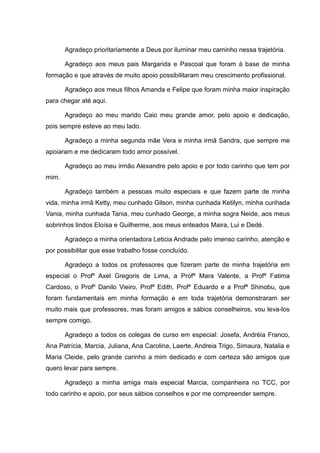 Agradeço prioritariamente a Deus por iluminar meu caminho nessa trajetória.
Agradeço aos meus pais Margarida e Pascoal que foram à base de minha
formação e que através de muito apoio possibilitaram meu crescimento profissional.
Agradeço aos meus filhos Amanda e Felipe que foram minha maior inspiração
para chegar até aqui.
Agradeço ao meu marido Caio meu grande amor, pelo apoio e dedicação,
pois sempre esteve ao meu lado.
Agradeço a minha segunda mãe Vera e minha irmã Sandra, que sempre me
apoiaram e me dedicaram todo amor possível.
Agradeço ao meu irmão Alexandre pelo apoio e por todo carinho que tem por
mim.
Agradeço também a pessoas muito especiais e que fazem parte de minha
vida, minha irmã Ketty, meu cunhado Gilson, minha cunhada Ketilyn, minha cunhada
Vania, minha cunhada Tania, meu cunhado George, a minha sogra Neide, aos meus
sobrinhos lindos Eloísa e Guilherme, aos meus enteados Maira, Lui e Dedé.
Agradeço a minha orientadora Leticia Andrade pelo imenso carinho, atenção e
por possibilitar que esse trabalho fosse concluído.
Agradeço a todos os professores que fizeram parte de minha trajetória em
especial o Profº Axel Gregoris de Lima, a Profª Mara Valente, a Profª Fatima
Cardoso, o Profº Danilo Vieiro, Profª Edith, Profº Eduardo e a Profª Shinobu, que
foram fundamentais em minha formação e em toda trajetória demonstraram ser
muito mais que professores, mas foram amigos e sábios conselheiros, vou leva-los
sempre comigo.
Agradeço a todos os colegas de curso em especial: Josefa, Andréia Franco,
Ana Patrícia, Marcia, Juliana, Ana Carolina, Laerte, Andreia Trigo, Simaura, Natalia e
Maria Cleide, pelo grande carinho a mim dedicado e com certeza são amigos que
quero levar para sempre.
Agradeço a minha amiga mais especial Marcia, companheira no TCC, por
todo carinho e apoio, por seus sábios conselhos e por me compreender sempre.
 