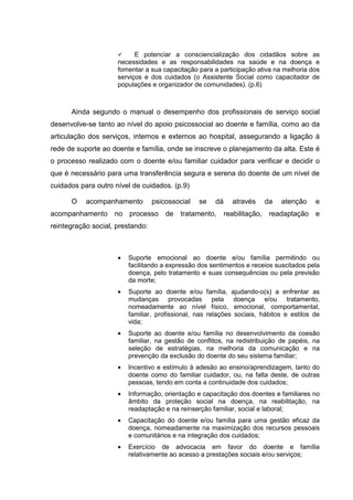 E potenciar a consciencialização dos cidadãos sobre as
necessidades e as responsabilidades na saúde e na doença e
fomentar a sua capacitação para a participação ativa na melhoria dos
serviços e dos cuidados (o Assistente Social como capacitador de
populações e organizador de comunidades). (p.6)
Ainda segundo o manual o desempenho dos profissionais de serviço social
desenvolve-se tanto ao nível do apoio psicossocial ao doente e família, como ao da
articulação dos serviços, internos e externos ao hospital, assegurando a ligação à
rede de suporte ao doente e família, onde se inscreve o planejamento da alta. Este é
o processo realizado com o doente e/ou familiar cuidador para verificar e decidir o
que é necessário para uma transferência segura e serena do doente de um nível de
cuidados para outro nível de cuidados. (p.9)
O acompanhamento psicossocial se dá através da atenção e
acompanhamento no processo de tratamento, reabilitação, readaptação e
reintegração social, prestando:
• Suporte emocional ao doente e/ou família permitindo ou
facilitando a expressão dos sentimentos e receios suscitados pela
doença, pelo tratamento e suas consequências ou pela previsão
da morte;
• Suporte ao doente e/ou família, ajudando-o(s) a enfrentar as
mudanças provocadas pela doença e/ou tratamento,
nomeadamente ao nível físico, emocional, comportamental,
familiar, profissional, nas relações sociais, hábitos e estilos de
vida;
• Suporte ao doente e/ou família no desenvolvimento da coesão
familiar, na gestão de conflitos, na redistribuição de papéis, na
seleção de estratégias, na melhoria da comunicação e na
prevenção da exclusão do doente do seu sistema familiar;
• Incentivo e estímulo à adesão ao ensino/aprendizagem, tanto do
doente como do familiar cuidador, ou, na falta deste, de outras
pessoas, tendo em conta a continuidade dos cuidados;
• Informação, orientação e capacitação dos doentes e familiares no
âmbito da proteção social na doença, na reabilitação, na
readaptação e na reinserção familiar, social e laboral;
• Capacitação do doente e/ou família para uma gestão eficaz da
doença, nomeadamente na maximização dos recursos pessoais
e comunitários e na integração dos cuidados;
• Exercício de advocacia em favor do doente e família
relativamente ao acesso a prestações sociais e/ou serviços;
 