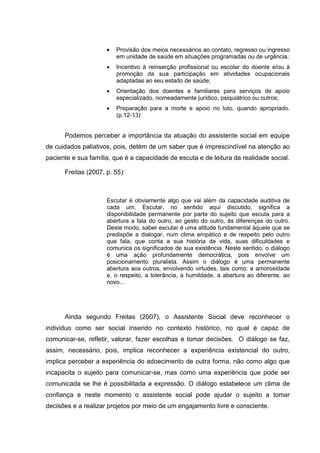 • Provisão dos meios necessários ao contato, regresso ou ingresso
em unidade de saúde em situações programadas ou de urgência;
• Incentivo à reinserção profissional ou escolar do doente e/ou à
promoção da sua participação em atividades ocupacionais
adaptadas ao seu estado de saúde;
• Orientação dos doentes e familiares para serviços de apoio
especializado, nomeadamente jurídico, psiquiátrico ou outros;
• Preparação para a morte e apoio no luto, quando apropriado.
(p.12-13)
Podemos perceber a importância da atuação do assistente social em equipe
de cuidados paliativos, pois, detém de um saber que é imprescindível na atenção ao
paciente e sua família, que é a capacidade de escuta e de leitura da realidade social.
Freitas (2007, p. 55):
Escutar é obviamente algo que vai além da capacidade auditiva de
cada um. Escutar, no sentido aqui discutido, significa a
disponibilidade permanente por parte do sujeito que escuta para a
abertura a fala do outro, ao gesto do outro, às diferenças do outro.
Deste modo, saber escutar é uma atitude fundamental àquele que se
predispõe a dialogar, num clima empático e de respeito pelo outro
que fala, que conta a sua história de vida, suas dificuldades e
comunica os significados de sua existência. Neste sentido, o diálogo
é uma ação profundamente democrática, pois envolve um
posicionamento pluralista. Assim o diálogo é uma permanente
abertura aos outros, envolvendo virtudes, tais como: a amorosidade
e, o respeito, a tolerância, a humildade, a abertura ao diferente, ao
novo...
Ainda segundo Freitas (2007), o Assistente Social deve reconhecer o
individuo como ser social inserido no contexto histórico, no qual é capaz de
comunicar-se, refletir, valorar, fazer escolhas e tomar decisões. O diálogo se faz,
assim, necessário, pois, implica reconhecer a experiência existencial do outro,
implica perceber a experiência do adoecimento de outra forma, não como algo que
incapacita o sujeito para comunicar-se, mas como uma experiência que pode ser
comunicada se lhe é possibilitada a expressão. O diálogo estabelece um clima de
confiança e neste momento o assistente social pode ajudar o sujeito a tomar
decisões e a realizar projetos por meio de um engajamento livre e consciente.
 