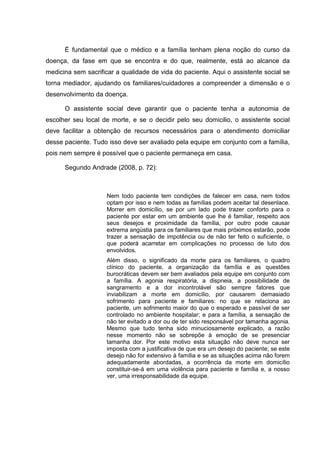 É fundamental que o médico e a família tenham plena noção do curso da
doença, da fase em que se encontra e do que, realmente, está ao alcance da
medicina sem sacrificar a qualidade de vida do paciente. Aqui o assistente social se
torna mediador, ajudando os familiares/cuidadores a compreender a dimensão e o
desenvolvimento da doença.
O assistente social deve garantir que o paciente tenha a autonomia de
escolher seu local de morte, e se o decidir pelo seu domicilio, o assistente social
deve facilitar a obtenção de recursos necessários para o atendimento domiciliar
desse paciente. Tudo isso deve ser avaliado pela equipe em conjunto com a família,
pois nem sempre é possível que o paciente permaneça em casa.
Segundo Andrade (2008, p. 72):
Nem todo paciente tem condições de falecer em casa, nem todos
optam por isso e nem todas as famílias podem aceitar tal desenlace.
Morrer em domicílio, se por um lado pode trazer conforto para o
paciente por estar em um ambiente que lhe é familiar, respeito aos
seus desejos e proximidade da família, por outro pode causar
extrema angústia para os familiares que mais próximos estarão, pode
trazer a sensação de impotência ou de não ter feito o suficiente, o
que poderá acarretar em complicações no processo de luto dos
envolvidos.
Além disso, o significado da morte para os familiares, o quadro
clínico do paciente, a organização da família e as questões
burocráticas devem ser bem avaliados pela equipe em conjunto com
a família. A agonia respiratória, a dispneia, a possibilidade de
sangramento e a dor incontrolável são sempre fatores que
inviabilizam a morte em domicílio, por causarem demasiado
sofrimento para paciente e familiares: no que se relaciona ao
paciente, um sofrimento maior do que o esperado e passível de ser
controlado no ambiente hospitalar; e para a família, a sensação de
não ter evitado a dor ou de ter sido responsável por tamanha agonia.
Mesmo que tudo tenha sido minuciosamente explicado, a razão
nesse momento não se sobrepõe à emoção de se presenciar
tamanha dor. Por este motivo esta situação não deve nunca ser
imposta com a justificativa de que era um desejo do paciente; se este
desejo não for extensivo à família e se as situações acima não forem
adequadamente abordadas, a ocorrência da morte em domicílio
constituir-se-á em uma violência para paciente e família e, a nosso
ver, uma irresponsabilidade da equipe.
 