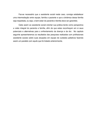 Faz-se necessário que o assistente social neste caso, consiga estabelecer
uma intermediação entre equipe, família e paciente e que a dinâmica dessa família
seja respeitada, ou seja, o bem-estar do paciente e família deve ser garantido.
Cabe assim ao assistente social orientar sua prática tendo como perspectiva
a visão integral do paciente e família, afim de que estes reconheçam em si seus
potenciais e alternativas para o enfrentamento da doença e da dor. No capitulo
seguinte apresentaremos os resultados das pesquisas realizadas com profissionais
assistente sociais sobre suas atuações em equipe de cuidados paliativos fazendo
assim um paralelo com aquilo que foi tratado anteriormente.
 