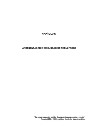 CAPÍTULO IV
APRESENTAÇÃO E DISCUSSÃO DE RESULTADOS
“Se quiser suportar a vida, fique pronto para aceitar a morte.”
Freud (1856 – 1939), médico fundador da psicanálise.
 
