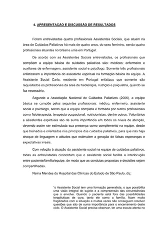 4. APRESENTAÇÃO E DISCUSSÃO DE RESULTADOS
Foram entrevistadas quatro profissionais Assistentes Sociais, que atuam na
área de Cuidados Paliativos há mais de quatro anos, do sexo feminino, sendo quatro
profissionais atuantes no Brasil e uma em Portugal.
De acordo com as Assistentes Sociais entrevistadas, os profissionais que
compõem a equipe básica de cuidados paliativos são: médicos; enfermeiro e
auxiliares de enfermagem, assistente social e psicólogo. Somente três profissionais
enfatizaram a importância do assistente espiritual na formação básica da equipe. A
Assistente Social Carla, residente em Portugal enfatizou que somente são
requisitados os profissionais da área de fisioterapia, nutrição e psiquiatria, quando se
faz necessário.
Segundo a Associação Nacional de Cuidados Paliativos (2006), a equipe
básica se compõe pelos seguintes profissionais: médico, enfermeiro, assistente
social e psicólogo, sendo que a equipe completa é formada por outros profissionais
como fisioterapeuta, terapeuta ocupacional, nutricionistas, dentre outros. Voluntários
e assistentes espirituais são de suma importância em todos os níveis de atenção,
devendo assim ser estimulada sua presença como complemento na equipe, desde
que treinados e orientados nos princípios dos cuidados paliativos, para que não haja
choque de linguagem e atitudes que estimulem a geração de falsas esperanças e
expectativas irreais.
Com relação à atuação do assistente social na equipe de cuidados paliativos,
todas as entrevistadas concordam que o assistente social facilita a interlocução
entre paciente/família/equipe, de modo que as condutas propostas e decisões sejam
compartilhadas.
Naína Mendes do Hospital das Clínicas do Estado de São Paulo, diz:
“o Assistente Social tem uma formação generalista, o que possibilita
uma visão integral do sujeito e a compreensão das circunstâncias
que o envolve. Quando o paciente está fora das possibilidades
terapêuticas de cura, tanto ele como a família, ficam muito
fragilizados com a situação e muitas vezes não conseguem resolver
questões que são de suma importância para o encerramento deste
ciclo. O Assistente Social precisa observar, ter uma escuta atenta no
 