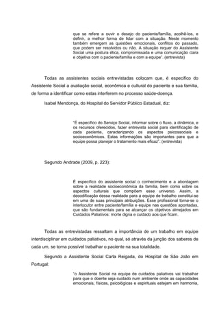 que se refere a ouvir o desejo do paciente/família, acolhê-los, e
definir, a melhor forma de lidar com a situação. Neste momento
também emergem as questões emocionais, conflitos do passado,
que podem ser resolvidos ou não. A situação requer do Assistente
Social uma postura ética, compromissada e uma comunicação clara
e objetiva com o paciente/família e com a equipe”. (entrevista)
Todas as assistentes sociais entrevistadas colocam que, é especifico do
Assistente Social a avaliação social, econômica e cultural do paciente e sua família,
de forma a identificar como estas interferem no processo saúde-doença.
Isabel Mendonça, do Hospital do Servidor Público Estadual, diz:
“É específico do Serviço Social, informar sobre o fluxo, a dinâmica, e
os recursos oferecidos, fazer entrevista social para identificação de
cada paciente, caracterizando os aspectos psicossociais e
socioeconômicos. Estas informações são importantes para que a
equipe possa planejar o tratamento mais eficaz”. (entrevista)
Segundo Andrade (2009, p. 223):
É específico do assistente social o conhecimento e a abordagem
sobre a realidade socioeconômica da família, bem como sobre os
aspectos culturais que compõem esse universo. Assim, a
decodificação dessa realidade para a equipe de trabalho constitui-se
em uma de suas principais atribuições. Esse profissional torna-se o
interlocutor entre paciente/família e equipe nas questões apontadas,
que são fundamentais para se alcançar os objetivos almejados em
Cuidados Paliativos: morte digna e cuidado aos que ficam.
Todas as entrevistadas ressaltam a importância de um trabalho em equipe
interdisciplinar em cuidados paliativos, no qual, só através da junção dos saberes de
cada um, se torna possível trabalhar o paciente na sua totalidade.
Segundo a Assistente Social Carla Reigada, do Hospital de São João em
Portugal:
“o Assistente Social na equipe de cuidados paliativos vai trabalhar
para que o doente seja cuidado num ambiente onde as capacidades
emocionais, físicas, psicológicas e espirituais estejam em harmonia,
 