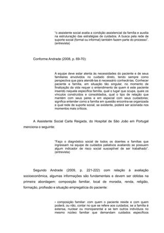 “o assistente social avalia a condição assistencial da família e auxilia
na estruturação das estratégias de cuidados. A busca pela rede de
suporte social (formal ou informal) também fazem parte do processo”.
(entrevista)
Conforme Andrade (2008, p. 69-70):
A equipe deve estar atenta às necessidades do paciente e de seus
familiares envolvidos no cuidado direto, tendo sempre como
perspectiva que para atendê-las é necessário conhecê-las. Conhecer
paciente e família, em situação tão singular, no momento de
finalização da vida requer o entendimento de quem é este paciente
inserido naquela específica família, qual o lugar que ocupa, quais os
vínculos construídos e consolidados, qual o tipo de relação que
mantém com seus pares e em especial com seus cuidadores;
significa entender como a família em questão encontra-se organizada
e qual rede de suporte social, se existente, poderá ser acionada nos
momentos mais críticos.
A Assistente Social Carla Reigada, do Hospital de São João em Portugal
menciona o seguinte:
“Faço o diagnóstico social de todos os doentes e famílias que
ingressam na equipe de cuidados paliativos avaliando se possuem
algum indicador de risco social susceptível de ser trabalhado”.
(entrevista)
Segundo Andrade (2009, p. 221-222) com relação à avaliação
socioeconômica, algumas informações são fundamentais e devem ser obtidas na
primeira abordagem: composição familiar, local de moradia, renda, religião,
formação, profissão e situação empregatícia do paciente:
• composição familiar: com quem o paciente reside e com quem
poderá, ou não, contar no que se refere aos cuidados; se a família é
extensa, nuclear ou monoparental e se tem outros indivíduos no
mesmo núcleo familiar que demandam cuidados específicos
 