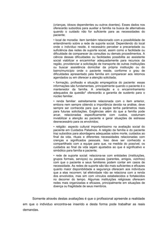 (crianças, idosos dependentes ou outros doentes). Esses dados nos
oferecerão subsídios para auxiliar a família na busca de alternativas
quando o cuidado não for suficiente para as necessidades do
paciente;
• local de moradia: item também relacionado com a possibilidade de
entendimento sobre a rede de suporte social. Dependendo do local
onde o indivíduo reside, é necessário perceber a precariedade ou
suficiência das redes de suporte social, assim como a facilidade ou
dificuldade de comparecer às consultas ou demais procedimentos. A
ciência dessas dificuldades ou facilidades possibilita ao assistente
social viabilizar e encaminhar adequadamente para recursos da
região, providenciar a solicitação de transporte de outras instituições
ou buscar assistência domiciliar da própria instituição ou do
bairro/município onde o paciente reside, conforme o grau de
dificuldades apresentado pela família em comparecer aos retornos
agendados ou em oferecer a atenção solicitada;
• formação, profissão e situação empregatícia do paciente: essas
informações são fundamentais, principalmente quando o paciente é o
mantenedor da família. A orientação e o encaminhamento
adequados da questão* oferecerão a garantia de sustento para o
núcleo familiar.
• renda familiar: estreitamente relacionada com o item anterior,
embora nem sempre obtendo a importância devida na análise, deve
sempre ser conhecida para que a equipe tenha parâmetros reais
para futuras solicitações. Exigências além do que a família pode
arcar, relacionadas especificamente com custos, costumam
inviabilizar a atenção ao paciente e gerar situações de estresse
desnecessário para os envolvidos;
• religião: aspecto cultural importantíssimo na avaliação social do
paciente em Cuidados Paliativos. A religião da família e do paciente
traz subsídios para abordagens adequadas sobre morte, cuidados ao
final da vida, rituais e diferentes necessidades relacionadas com
crenças e significados pessoais. Isso deve ser conhecido e
compartilhado com a equipe para que, na medida do possível, os
cuidados ao final da vida sejam ajustados ao que é significativo e
simbólico para família e paciente;
• rede de suporte social: relaciona-se com entidades (instituições,
grupos formais, serviços) ou pessoas (parentes, amigos, vizinhos)
com que o paciente e seus familiares podem contar em casos de
necessidade. As redes de suporte são tão mais suficientes e eficazes
quanto maior disponibilidade e segurança oferecem aos indivíduos
que a elas recorrem; tal efetividade não se relaciona com a renda
dos envolvidos, mas sim com vínculos estabelecidos e fortalecidos
no decorrer do tempo. Algumas instituições religiosas oferecem
redes mais organizadas e eficazes, principalmente em situações de
doença ou fragilidade de seus membros.
Somente através destas avaliações é que o profissional apreende a realidade
em que o individuo encontra-se inserido e desta forma pode trabalhar as reais
demandas.
 