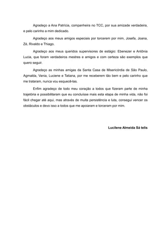 Agradeço a Ana Patrícia, companheira no TCC, por sua amizade verdadeira,
e pelo carinho a mim dedicado.
Agradeço aos meus amigos especiais por torcerem por mim, Josefa, Joana,
Zé, Rivaldo e Thiago.
Agradeço aos meus queridos supervisores de estágio: Ebenezer e Antônia
Lucia, que foram verdadeiros mestres e amigos e com certeza são exemplos que
quero seguir.
Agradeço as minhas amigas da Santa Casa de Misericórdia de São Paulo,
Agmalda, Vania, Luciene e Tatiana, por me receberem tão bem e pelo carinho que
me trataram, nunca vou esquecê-las.
Enfim agradeço de todo meu coração a todos que fizeram parte de minha
trajetória e possibilitaram que eu concluísse mais esta etapa de minha vida, não foi
fácil chegar até aqui, mas através de muita persistência e luta, consegui vencer os
obstáculos e devo isso a todos que me apoiaram e torceram por mim.
Lucilene Almeida Sá telis
 