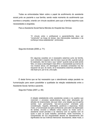 Todas as entrevistadas falam sobre o papel de acolhimento do assistente
social junto ao paciente e sua família; sendo neste momento do acolhimento que
acontece a empatia, criando um vínculo saudável; para que a família exponha suas
necessidades e angústias.
Para a Assistente Social Naína Mendes do Hospital das Clinicas:
“O vínculo entre o profissional e paciente/família deve ser
“construído” ao longo do tempo, das intervenções realizadas e da
confiança mútua estabelecida”. (entrevista)
Segundo Andrade (2008, p. 71):
Em algumas ocasiões só é necessário estarmos junto da família,
ouvir, entender e esperar, não há mais o que ser dito, quando tudo já
foi explicado, não há mais o que “cobrar” quando tudo já está sendo
feito, e é essa a abordagem mais difícil; a necessidade que temos de
nos mostrar ativos, em abordagem e atividade constantes nos faz
esquecer de que, às vezes, só é necessários estarmos presentes: o
não fazer já é, por si só, uma ação.
É desta forma que se faz necessário que o atendimento esteja pautado na
humanização para assim possibilitar a qualidade da relação estabelecida entre o
Assistente Social, família e paciente.
Segundo Freitas (2007, p. 49):
A relação estabelecida entre assistentes sociais e os sujeitos que
vivenciam o processo saúde-doença deve estar alicerçada por
atitudes de reciprocidade, isto quer dizer, uma relação que só ganha
sentido num permanente “ser-com-os-outros” orientado pela
consideração, respeito, afetividade, paciência e esperança. Deste
modo, a humanização da ação profissional, para além da objetivação
de tarefas, envolve a reflexão crítica acerca do modo como o
assistente social percebe e se relaciona com os sujeitos com os
quais e para os quais trabalha, permitindo, neste movimento, a
compreensão de sua singularidade através do desvelamento dos
significados da sua vivência intencional, favorecendo, deste modo, a
 