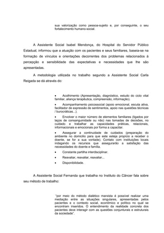 sua valorização como pessoa-sujeito e, por conseguinte, o seu
fortalecimento humano-social.
A Assistente Social Isabel Mendonça, do Hospital do Servidor Público
Estadual, informou que a atuação com os pacientes e seus familiares, baseia-se na
formação de vínculos e orientações decorrentes dos problemas relacionados à
percepção e sensibilidade das expectativas e necessidades que lhe são
apresentadas.
A metodologia utilizada no trabalho segundo a Assistente Social Carla
Reigada se dá através do:
• Acolhimento (Apresentação, diagnóstico, estudo do ciclo vital
familiar, aliança terapêutica, compreensão, informação).
• Acompanhamento psicossocial (apoio emocional, escuta ativa,
facilitador de expressão de sentimentos, apoio nas questões técnicas
/ burocráticas...).
• Envolver o maior número de elementos familiares (ligados por
laços de consanguinidade ou não) nas tomadas de decisões, no
cuidado e trabalhar as capacidades práticas, relacionais,
informacionais e emocionais por forma a capacitar.
• Assegurar a continuidade de cuidados (preparação do
ambiente no domicilio para que este esteja propício a receber o
doente, se for a sua vontade). Contato com instituições locais
indagando os recursos que assegurarão a satisfação das
necessidades do doente e família.
• Constante partilha interdisciplinar.
• Reavaliar, reavaliar, reavaliar...
• Disponibilidade.
A Assistente Social Fernanda que trabalha no Instituto do Câncer fala sobre
seu método de trabalho:
“por meio do método dialético marxista é possível realizar uma
mediação entre as situações singulares, apresentadas pelos
pacientes e o contexto social, econômico e político no qual se
encontram inseridos. O entendimento da realidade concreta dos
pacientes deve interagir com as questões conjunturais e estruturais
da sociedade”.
 