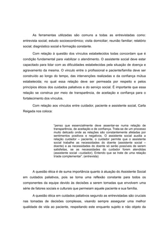 As ferramentas utilizadas são comuns a todas as entrevistadas como:
entrevista social; estudo socioeconômico; visita domiciliar; reunião familiar; relatório
social; diagnóstico social e formação constante.
Com relação à questão dos vínculos estabelecidos todas concordam que é
condição fundamental para viabilizar o atendimento. O assistente social deve estar
capacitado para lidar com as dificuldades estabelecidas pela situação de doença e
agravamento da mesma. O vinculo entre o profissional e paciente/família deve ser
construído ao longo do tempo, das intervenções realizadas e da confiança mútua
estabelecida; no qual essa relação deve ser permeada por respeito e pelos
princípios éticos dos cuidados paliativos e do serviço social. É importante que essa
relação se construa por meio de transparência, de aceitação e confiança para o
fortalecimento dos vínculos.
Com relação aos vínculos entre cuidador, paciente e assistente social, Carla
Reigada nos coloca:
“penso que essencialmente deve assentar-se numa relação de
transparência, de aceitação e de confiança. Trata-se de um processo
muito delicado onde as relações são constantemente afetadas por
sentimentos positivos e negativos. O assistente social auxilia a
relação cuidador – paciente, o cuidador permite que o assistente
social trabalhe as necessidades do doente (assistente social –
doente) e as necessidades do doente só serão possíveis de serem
satisfeitas, se as necessidades do cuidador forem atendidas
(assistente social –cuidador). Entendo que se trate de uma relação
tríade complementar”. (entrevista)
A questão ética é de suma importância quanto à atuação do Assistente Social
em cuidados paliativos, pois se torna uma reflexão constante para todos os
componentes da equipe devido às decisões a serem tomadas que envolvem uma
série de fatores sociais e culturais que permeiam aquele paciente e sua família.
A questão ética em cuidados paliativos segundo as entrevistadas são cruciais
nas tomadas de decisões complexas, visando sempre assegurar uma melhor
qualidade de vida ao paciente, respeitando este enquanto sujeito e não objeto da
 