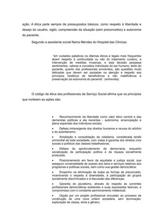 ação. A ética parte sempre de pressupostos básicos, como respeito à liberdade e
desejo do usuário, sigilo, compreensão da situação (sem preconceitos) e autonomia
do paciente.
Segundo a assistente social Naina Mendes do Hospital das Clinicas:
“em cuidados paliativos os dilemas éticos e legais mais frequentes
dizem respeito à continuidade ou não do tratamento curativo, a
intervenção de medidas invasivas, e esta decisão perpassa
sentimentos, valores e conceitos individuais do ser humano, tanto do
paciente, quanto dos profissionais envolvidos, são questões muito
delicadas que devem ser pautadas na atenção e respeito aos
princípios bioéticos de beneficência e não maleficência e
preservação da autonomia do paciente”. (entrevista)
O código de ética dos profissionais de Serviço Social afirma que os princípios
que norteiam as ações são:
• Reconhecimento da liberdade como valor ético central e das
demandas políticas a ela inerentes - autonomia, emancipação e
plena expansão dos indivíduos sociais;
• Defesa intransigente dos direitos humanos e recusa do arbítrio
e do autoritarismo;
• Ampliação e consolidação da cidadania, considerada tarefa
primordial de toda sociedade, com vistas à garantia dos direitos civis
sociais e políticos das classes trabalhadoras;
• Defesa do aprofundamento da democracia, enquanto
socialização da participação política e da riqueza socialmente
produzida;
• Posicionamento em favor da equidade e justiça social, que
assegure universalidade de acesso aos bens e serviços relativos aos
programas e políticas sociais, bem como sua gestão democrática;
• Empenho na eliminação de todas as formas de preconceito,
incentivando o respeito à diversidade, à participação de grupos
socialmente discriminados e à discussão das diferenças;
• Garantia do pluralismo, através do respeito às correntes
profissionais democráticas existentes e suas expressões teóricas, e
compromisso com o constante aprimoramento intelectual;
• Opção por um projeto profissional vinculado ao processo de
construção de uma nova ordem societária, sem dominação-
exploração de classe, etnia e gênero;
 