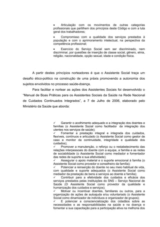 • Articulação com os movimentos de outras categorias
profissionais que partilhem dos princípios deste Código e com a luta
geral dos trabalhadores;
• Compromisso com a qualidade dos serviços prestados à
população e com o aprimoramento intelectual, na perspectiva da
competência profissional;
• Exercício do Serviço Social sem ser discriminado, nem
discriminar, por questões de inserção de classe social, gênero, etnia,
religião, nacionalidade, opção sexual, idade e condição física.
A partir destes princípios norteadores é que o Assistente Social traça um
desafio ético-politico na construção de uma práxis promovendo a autonomia dos
sujeitos envolvidos no processo saúde-doença.
Para facilitar e nortear as ações dos Assistentes Sociais foi desenvolvido o
“Manual de Boas Práticas para os Assistentes Sociais da Saúde na Rede Nacional
de Cuidados Continuados Integrados”, a 7 de Julho de 2006, elaborado pelo
Ministério da Saúde que aborda:
Garantir o acolhimento adequado e a integração dos doentes e
famílias (o Assistente Social como facilitador da integração dos
utentes nos serviços de saúde);
Fomentar a prestação integral e integrada dos cuidados,
flexíveis, contínuos e articulado (o Assistente Social como gestor de
caso e monitor da continuidade, integridade e qualidade dos
cuidados);
Promover a manutenção, o reforço ou o restabelecimento das
relações interpessoais do doente com a equipe, a família e as redes
de sociabilidade (o Assistente Social como mediador e fomentador
das redes de suporte e sua efetividade);
Assegurar o apoio material e o suporte emocional à família (o
Assistente Social como provedor e conselheiro da família);
Potenciar a reinserção do doente no seu meio habitual de vida,
com qualidade e suporte adequados (o Assistente Social como
mediador da prestação de bens e serviços ao doente e família);
Contribuir para a efetividade dos cuidados e eficácia dos
serviços prestados pelas instituições do SNS – Serviço Nacional de
Saúde (O Assistente Social como provedor da qualidade e
humanização dos cuidados e serviços);
Motivar ou incentivar doentes, familiares ou outros, para a
organização de ações de autoajuda e/ou voluntariado (o Assistente
Social como dinamizador de indivíduos e organizador de grupos);
E potenciar a consciencialização dos cidadãos sobre as
necessidades e as responsabilidades na saúde e na doença e
fomentar a sua capacitação para a participação ativa na melhoria dos
 