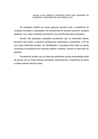 serviços e dos cuidados (o Assistente Social como capacitador de
populações e organizador de comunidades). (p.6)
Os resultados obtidos em nossa pesquisa apontam para a importância de
constante formação e capacitação dos profissionais de serviços social em cuidados
paliativos, com vistas a oferecer ao paciente e sua família todo apoio necessário.
Através das pesquisas realizadas percebemos que as demandas desses
pacientes são muitas, e requerem profissionais capacitados e preparados, a fim de
que essas demandas possam ser identificadas e discutidas entre todas as partes
envolvidas na perspectiva de respostas rápidas e efetivas, visando ao bem-estar do
paciente.
Percebemos também que as falas das assistentes sociais entrevistadas estão
de acordo com as fontes teóricas estudadas, demonstrando a importância de teoria
e prática estarem sempre juntas.
 