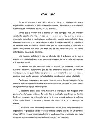 CONCLUSÃO
Os vários momentos que percorremos ao longo do itinerário de busca,
objetivando a elaboração e construção deste trabalho, permitem-nos tecer algumas
considerações importantes sobre o estudo realizado.
Vimos que o morrer não é apenas um fato biológico, mas um processo
construído socialmente. Hoje vemos que a morte se tornou um tabu entre a
sociedade; escondida e medicalizada; sendo assim, aqueles que a enfrentam tanto
direta como indiretamente, não estão preparados. Percebemos assim, a importância
de entender mais sobre este ciclo de vida que se torna inevitável a todos nós e
assim, compreender que lidar com este tabu se faz necessário para um melhor
entendimento e aceitação da morte.
Nos cuidados paliativos o foco de atenção não é a doença em si, mas o
doente, que é trabalhado em todas as suas dimensões; físicas, sociais, psicológicas,
culturais e espirituais.
No estudo por nós realizado sobre a atuação do Assistente Social em
cuidados paliativos, concluímos que se faz totalmente necessário um trabalho
interdisciplinar, no qual, todas as profissões são importantes para se tratar o
paciente e sua família nas suas particularidades; englobando-o na sua totalidade.
Frente aos pressupostos apresentados neste estudo, buscamos apreender os
sentidos atribuídos pelos assistentes sociais em cuidados paliativos por meio de sua
atuação dentro de equipe interdisciplinar.
O assistente social atua como facilitador e interlocutor nas relações entre
paciente/família/equipe médica. Também faz a avaliação econômica da família,
tendo em vista seus aspectos culturais, a partir disso poderá conhecer a realidade
social dessa família e construir propostas que visem alcançar a efetivação de
direitos.
O assistente social enquanto profissional da saúde, deve compreender que a
experiência do processo saúde-doença acontece sempre situada em um contexto
sócio histórico, no qual, devemos entender a saúde não como um estado, mas como
um projeto que se concretiza e se realiza na relação com os outros.
 