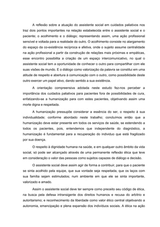 A reflexão sobre a atuação do assistente social em cuidados paliativos nos
traz dois pontos importantes na relação estabelecida entre o assistente social e o
paciente; o acolhimento e o diálogo; representando assim, uma ação profissional
sensível e voltada para a realidade do outro. O acolhimento consiste no alargamento
do espaço da co-existência recíproca e afetiva, onde o sujeito assume centralidade
na ação profissional a partir da construção de relações mais próximas e empáticas,
esse encontro possibilita a criação de um espaço intercomunicativo, no qual o
assistente social tem a oportunidade de conhecer o outro para compartilhar com ele
suas visões de mundo. E o diálogo como valorização da palavra se constitui em uma
atitude de respeito e abertura à comunicação com o outro, como possibilidade deste
outro exercer um papel ativo, dando sentido a sua existência.
A orientação compreensiva adotada neste estudo fez-nos perceber a
importância dos cuidados paliativos para pacientes fora de possibilidades de cura,
enfatizando-se a humanização para com estes pacientes, objetivando assim uma
morte digna e respeitada.
A humanização pressupõe considerar a essência do ser, o respeito à sua
individualidade; conforme abordado neste trabalho; concluímos então que a
humanização deve estar presente em todos os serviços de saúde, se estendendo a
todos os pacientes, pois, entendemos que independente do diagnóstico, a
humanização é fundamental para a recuperação do individuo que está fragilizado
por sua doença.
O respeito à dignidade humana na saúde, e em qualquer outro âmbito da vida
social, só pode ser alcançado através de uma permanente reflexão ética que leve
em consideração o valor das pessoas como sujeitos capazes de diálogo e decisão.
O assistente social deve assim agir de forma a contribuir, para que o paciente
se sinta acolhido pela equipe, que sua vontade seja respeitada, que os laços com
sua família sejam estimulados; num ambiente em que ele se sinta importante,
valorizado e amado.
Assim o assistente social deve ter sempre como preceito seu código de ética,
na busca pela defesa intransigente dos direitos humanos e recusa do arbítrio e
autoritarismo; e reconhecimento da liberdade como valor ético central objetivando a
autonomia, emancipação e plena expansão dos indivíduos sociais. A ética na ação
 