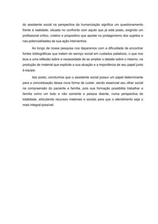 do assistente social na perspectiva da humanização significa um questionamento
frente à realidade, situada no confronto com aquilo que já está posto, exigindo um
profissional crítico, criativo e propositivo que aposte no protagonismo dos sujeitos e
nas potencialidades de sua ação interventiva.
Ao longo de nossa pesquisa nos deparamos com a dificuldade de encontrar
fontes bibliográficas que tratem do serviço social em cuidados paliativos, o que nos
leva a uma reflexão sobre a necessidade de se ampliar o debate sobre o mesmo, na
produção de material que explicite a sua atuação e a importância de seu papel junto
à equipe.
Isto posto, concluímos que o assistente social possui um papel determinante
para a concretização dessa nova forma de cuidar, sendo essencial seu olhar social
na compreensão do paciente e família, pois sua formação possibilita trabalhar a
família como um todo e não somente a pessoa doente, numa perspectiva de
totalidade, articulando recursos materiais e sociais para que o atendimento seja o
mais integral possível.
 