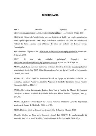 BIBLIOGRAFIA
ABCP História. Disponível em:
http://www.cuidadospaliativos.com.br/site/texto.php?cdTexto=4. Acesso em: 28 ago. 2011.
ADRIANO, Juliana. O Plantão Social na Atenção Básica à Saúde: um estudo aproximativo
sobre a prática profissional. 2007. 94 p. Trabalho de Conclusão de Curso da Universidade
Federal de Santa Catarina para obtenção do título de bacharel em Serviço Social.
Florianópolis.
ANCP História. Disponível em: http://www.paliativo.org.br/ancp.php?p=historia. Acesso em:
21 de ago. 2011.
ANCP. O que são cuidados paliativos? Disponível em:
http://www.paliativo.org.br/ancp.php?p=oqueecuidados. Acesso em: 28 de ago. 2011.
ANDRADE, Leticia. Desvelos: trajetórias no limiar da vida e da morte; cuidados paliativos
na assistência domiciliar. 2007. 199 p. Doutorado em Serviço Social. Pontifícia Universidade
Católica, São Paulo.
ANDRADE, Leticia. Papel do Assistente Social na Equipe de Cuidados Paliativos. In:
Manual de Cuidados Paliativos/ Academia Nacional de Cuidados Paliativos. Rio de Janeiro:
Diagraphic, 2009. p. 221-223.
ANDRADE, Leticia. Providências Práticas Para Toda a Família. In: Manual de Cuidados
Paliativos/ Academia Nacional de Cuidados Paliativos. Rio de Janeiro: Diagraphic, 2009. p.
283-290.
ANDRADE, Leticia. Serviço Social. In: Cuidado Paliativo. São Paulo: Conselho Regional de
Medicina do Estado de São Paulo, 2008. p. 69-73.
ARIÈS, Philippe. História da morte no Ocidente. Rio de Janeiro: Ediouro, 2003.
BRASIL, Código de Ética do/a Assistente Social. Lei 8.662/93 de regulamentação da
profissão. 9 ed. rev. e atual. Brasília: Conselho Federal de Serviço Social, 2011. 60 p.
 