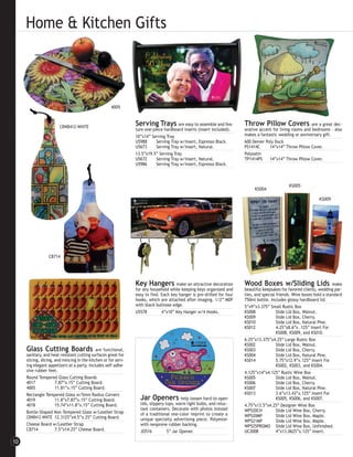 Home & Kitchen Gifts



                                                     4005



                        CBWB412-WHITE
                                                                Serving Trays are easy to assemble and fea-             Throw Pillow Covers                 are a great dec-
                                                                ture one-piece hardboard inserts (insert included).     orative accent for living rooms and bedrooms - also
                                                                10”x14” Serving Tray                                    makes a fantastic wedding or anniversary gift.
                                                                U5988      Serving Tray w/Insert, Espresso Black.       600 Denier Poly Duck
                                                                U5673      Serving Tray w/Insert, Natural.              PS1414C      14”x14” Throw Pillow Cover.
                                                                13.5”x19.5” Serving Tray                                Polysatin
                                                                U5672      Serving Tray w/Insert, Natural.              TP1414PS     14”x14” Throw Pillow Cover.
                                                                U5986      Serving Tray w/Insert, Espresso Black.



                                                                                                                                                KS005
                                                                                                                             KS004

                                                                                                                                                                KS009




                 CB714




                                                                Key Hangers make an attractive decoration               Wood Boxes w/Sliding Lids                       make
                                                                for any household while keeping keys organized and      beautiful keepsakes for favored clients, wedding par-
                                                                easy to find. Each key hanger is pre-drilled for four   ties, and special friends. Wine boxes hold a standard
                                                                hooks, which are attached after imaging. 1/2” MDF       750ml bottle. Includes glossy hardboard lid.
                                                                with black bullnose edge.                               5”x9”x3.375” Small Rustic Box
                                                                U5578         4”x10” Key Hanger w/4 Hooks.              KS008             Slide Lid Box, Walnut.
                                                                                                                        KS009             Slide Lid Box, Cherry.
                                                                                                                        KS010             Slide Lid Box, Natural Pine.
                                                                                                                        KS012             4.25”x8.6”x .125” Insert For
                                                                                                                                          KS008, KS009, and KS010.
                                                                                                                        6.25”x13.375”x4.25” Large Rustic Box
                                                                                                                        KS002             Slide Lid Box, Walnut.
     Glass Cutting Boards                    are functional,                                                            KS003             Slide Lid Box, Cherry.
     sanitary, and heat resistant cutting surfaces great for                                                            KS004             Slide Lid Box, Natural Pine.
     slicing, dicing, and mincing in the kitchen or for serv-                                                           KS014             5.75”x12.9”x.125” Insert For
     ing elegant appetizers at a party. Includes self-adhe-                                                                               KS002, KS003, and KS004.
     sive rubber feet.                                                                                                  4.125”x14”x4.125” Rustic Wine Box
     Round Tempered Glass Cutting Boards                                                                                KS005             Slide Lid Box, Walnut.
     4017             7.87”x.15” Cutting Board.                                                                         KS006             Slide Lid Box, Cherry.
     4005             11.81”x.15” Cutting Board.                                                                        KS007             Slide Lid Box, Natural Pine.
     Rectangle Tempered Glass w/5mm Radius Corners                                                                      KS013             3.6”x13.43”x.125” Insert For
     4019             11.8”x7.87”x.15” Cutting Board.             Jar Openers             help loosen hard-to-open                        KS005, KS006, and KS007.
     4018             15.74”x11.8”x.15” Cutting Board.            lids, slippery tops, warm light bulbs, and reluc-     4.75”x13.5”x4.25” Designer Wine Box
                                                                  tant containers. Decorate with photos instead         WP520CH           Slide Lid Wine Box, Cherry.
     Bottle-Shaped Non-Tempered Glass w/Leather Strap             of a traditional one-color imprint to create a
     CBWB412-WHITE 12.3125”x4.5”x.25” Cutting Board.                                                                    WP520MP           Slide Lid Wine Box, Maple.
                                                                  unique specialty advertising piece. Polyester         WP521MP           Slide Lid Wine Box, Maple.
     Cheese Board w/Leather Strap                                 with neoprene rubber backing.                         WP525PROMO Slide Lid Wine Box, Unfinished.
     CB714            7.5”x14.25” Cheese Board.                   JO516           5” Jar Opener.                        UC3008            4”x13.0625”x.125” Insert.

10
 