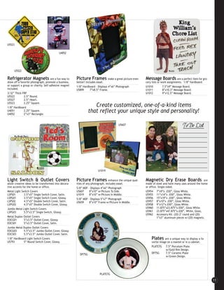 U5523

                                            U4052




     U5522

Refrigerator Magnets                 are a fun way to   Picture Frames make a great picture even              Message Boards             are a perfect item for gro-
show off a favorite photograph, promote a business,     better! Includes easel.                               cery lists or work assignments. 1/8” hardboard.
or support a group or charity. Self-adhesive magnet     1/8” Hardboard - Displays 4”x6” Photograph            U1010          7.5”x9” Message Board.
included.                                               U5899       7”x8.5” Frame.                            U1011          8”x10.3” Message Board.
3/32” Thick FRP                                                                                               U1012          9”x12.5” Message Board.
U5522         2.5” Round.
U5527         2.5” Heart.
U5523         2.25” Square.
1/8” Hardboard
                                                                     Create customized, one-of-a-kind items
U4051
U4052
              2.25” Square.
              2”x3” Rectangle.
                                                                  that reflect your unique style and personality!

                                                                                          U5607




                                                                         U1019


Light Switch & Outlet Covers                            Picture Frames             enhance the unique qual-   Magnetic Dry Erase Boards                     are
allow creative ideas to be transformed into decora-     ities of any photograph. Includes easel.              made of steel and have many uses around the home
tive accents for the home or office.                    5/8” MDF - Displays 4”x6” Photograph                  or office. Single-sided.
Metal Light Switch Covers                               U5607       8”x10” w/Picture To Side.                 U5954 7”x9”x .030”, Gloss White.
LSPS01        3.5”x5” Single Switch Cover, Satin.       U1019       8”x10” w/Picture In Middle.               U5955 11”x14”x .030”, Gloss White.
LSPG01        3.5”x5” Single Switch Cover, Glossy.      5/8” MDF - Displays 5”x7” Photograph                  U5956 15”x19”x .030”, Gloss White.
LSPS02        4.5”x5” Double Switch Cover, Satin.       U5659       8”x10” Frame w/Picture In Middle.         U5957 8”x10”x .030”, Gloss White.
LSPG02        4.5”x5” Double Switch Cover, Glossy.                                                            U5958 9”x12”x.030”, Gloss White.
Jumbo Metal Light Switch Covers                                                                               U5960 11.875”x23.875”x.030”, Gloss White.
LSPG03        5.5”x3.5” Single Switch, Glossy.                                                                U5961 23.875”x47.875”x.030”, White, Gloss,
                                                                                                              U5962 Accessory Kit: (20) 2" round and (20)
Metal Duplex Outlet Covers                                                                                              1”x3” aluminum pieces w/(20) magnets.
EOCG01        5”x3.5” Outlet Cover, Glossy.
EOCS01        5”x3.5” Outlet Cover, Satin.
Jumbo Metal Duplex Outlet Covers
EOCG03        5.5”x3.5” Jumbo Outlet Cover, Glossy.
EOCS03        5.5”x3.5” Jumbo Outlet Cover, Satin.
1/8” Hardboard Light Switch Covers                                                                                 Plates are a unique way to display a fa-
U5793         5” Round Switch Cover, Glossy.                                                                       vorite image on a mantel or in a cabinet.
                                                                                                                   PLATE7G 7.5” Porcelain Plate
                                                                                                                               w/Gold Rim Design.
                                                          DP75G                                                    DP75G       7.5” Ceramic Plate
                                                                                                                               w/Green Design.




                                                                           PLATE7G

                                                                                                                                                                       11
 