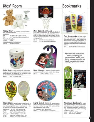 Kids’ Room                                                                                                            Bookmarks
TB9




                                              TB8



Teddy Bears             are available with a removable t-     Mini Basketball Goals                   are fun for a
shirt or hooded sweatshirt.                                   quick game of basketball in the kids’ bedroom or to
Teddy Bears                                                   hang above your trash can at the office. This person-
TB8            15.5” White Bear, Without Shirt.               alized gift idea is a slam dunk! Secures with Velcro®
TB9            15.5” Light Brown Bear, Without Shirt.         tabs. 6” plastic hoop and 1/8” hardboard backboard      Felt Bookmarks              are made of the
                                                              with glossy finish.                                     same rigid felt material as our pennants.
T-Shirts For Teddy Bears                                                                                              these bookmarks have a large image area
TBSHIRT        T-Shirt.                                       U5548        7.5”x9” Mini Basketball Goal.
                                                              U1010        7.5”x9” Replacement Backboard.             that’s ideal for promoting reading habits or
Hooded Sweatshirts For Teddy Bears                                                                                    corporate messages. Light and compact, the
TBHOOD         Hooded Sweatshirt.                                                                                     bookmarks make great handouts or envelope
                                                                                                                      stuffers.
                                                                                                                      A013       2”x7”x.05” Bookmark w/Tassel.




                                                                                                                        Personalized bookmarks
                                                                                                                          make unique gifts,
                                                                                                                        promotional items, and
                                                                                                                        party favors that can be
                                                                                                                        used for years to come!



Coin Banks            can be personalized with a name,        Door Hangers            make a statement before
design, favorite color, or birth date to create a bank that   anyone even enters the room. Double sided, glossy.
anyone will love. All have a coin slot on top and a plug      U5545        4”x9”x3/32” Door Hanger.
on the bottom for special “withdrawals”.
PB01W          3”x3.5” Ceramic Bank.




                                                                                                                                                   U5767




                                                                                                                                          U5646




Night Lights            are a fun and unique item for a       Light Switch Covers                 allow creative      Aluminum Bookmarks                       make
child’s room, hallway, or bathroom. Kit consists of an        ideas to be transformed into decorative accents for     great gifts for birthdays, anniversaries, baby
oval diffuser, night light base, 4-watt bulb, and a clip      the home or office. See page 11 for additional light    and bridal shower favors, and holiday par-
for attaching the diffuser to the night light base.           switch and outlet cover options.                        ties. Also great for stocking stuffers, grab
Displays One 3”x4”x.031” Oval Ceramic Tile                    1/8” Hardboard Light Switch Covers                      bags, teacher and student gifts, or tucking
LITE01         Night Light w/3”x4”x.031” Tile.                U5793         5” Round Switch Cover, Glossy.            into greeting cards.
TILEV4         3”x4”x.031” Oval Ceramic Tile.                                                                         U5646       1.25”x5”x.030” Bookmark.
Displays One 3.8”x5”x.031” Oval Ceramic Tile                                                                          U5767       2”x3”x.030” Bookmark.
LITE02         Night Light w/3.8”x5”x.031” Tile.
TILEV5         3.8”x5”x.031” Oval Ceramic Tile.
                                                                                                                                                                       13
 