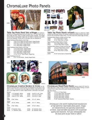 ChromaLuxe Photo Panels


     U5892



                                                                                                                                                            U5860


     Table Top Photo Panel Sets w/Hinges                           are stylish al-    Table Top Photo Panels w/Easels                         feature an advanced, highly
     ternatives for displaying photos and are made from 1/8″ thick wood with a        durable and extremely smooth UV resistant coating that exhibits brilliant color repro-
     black edge and back. Easel or hinged multiple panels available. The hinged       duction with exceptional image clarity. 1/8″ thick wood with a black edge and back.
     versions feature small golden hinges that are hidden in between the panels       Hardboard Photo Panels w/Easels and Arch Tops
     and can be expanded, limited only to the space they are displayed on.            U5858         5”x7” Photo Panel w/Easel.
     Hinged Hardboard Photo Panels w/Arch Tops                                        U5860         8”x10” Photo Pane, w/Easel.
     U5875         2.875”x5.25” Wallet Size Photo Panel, Hinged Double.               Square Hardboard Photo Panels w/Easels
     U5876         2.875”x5.25” Wallet Size Photo Panel, Hinged Center.               U5931         6”x6” Photo Panel w/Easel.
     U5861         5”x7” Photo Panel, Hinged Double.                                  U5932         10”x10” Photo Panel w/Easel.
     U5862         5”x7” Photo Panel, Hinged Center.
                                                                                      Hardboard Photo Panels w/Easels and Flat Tops
     Hinged Hardboard Photo Panels w/Flat Tops                                        U5930         3.5”x3.5” Photo Panel w/Easel.
     U5926         3.5"x5" Photo Panel, Hinged Double.                                U5857         5”x7” Photo Panel w/Easel.
     U5930         3.5"x5" Photo Panel, Hinged Center.                                U5859         8”x10” Photo Panel w/Easel.
     U5873         5”x7” Photo Panel, Hinged Double.
     U5874         5”x7” Photo Panel, Hinged Center.                                  Action Easels                                                    U5944
     U5863         3.5”x5” & 5”x7” Photo Panels, Hinged Pair.                         U5944         8”x10” Action Easel w/Swoosh Ball.
     Hinged Hardboard Clock Kit
     U5892         5”x7” w/Clock Works - Double Hinged Panel.



     Sydney                                                             Milan




                                                                                                                                                            U4050

                                                                                                                              U5878

                            Fiji                  Circle                    Benelux

     ChromaLuxe Creative Borders & Circles                                  are de-   ChromaLuxe Wood Photo Panels feature a black 5/8” thick fin-
     signed to be paired with a mounting block and displayed as wall décor in any     ished edge that is ready to hang vertically or horizontally without framing. A scratch
     home or office. ChromaLuxe turns any image into vibrant, high definition wall    resistant finish makes these photo panels durable and long-lasting.
     décor. Use images alone or create a digital border to add style to any panel.    MDF Photo Panels
     Benelux                                                                          U5946          11.6”x11.6” Photo Panel.
     U4087     11.37”x8.0625”, White.          U4100 15.64”x11.125”, Clear.           U5877          11”x14” Photo Panel, Bull Nosed.
     U4088     11.37”x8.0625”, Clear.          U4109 15.6”x21.8”, White.              U5878          16”x20” Photo Panel, Chamfer.
     U4099     15.64”x11.125”, White.          U4110 15.6”x21.8”, Clear.              U5879          20”x30” Photo Panel, Chamfer.
     Milan                                                                            U5880          24”x30” Photo Panel, Chamfer.
     U4089     8”x8”, White.                   U4096 12”x 12”, White.                 U4050          9”x18” Panoramic Photo Panel, Chamfer.
     Sydney
     U4094     10”x 8”, White.                 U4098 14”x 11”, White.
     Fiji                                                                                 ChromaLuxe is the world’s leading brand manufacturer
     U4093     8”x8”, White.                   U4097 12”x12”, White.                       of high definition imprintable photo panels. Images
     Circles                                                                                 are infused directly into specially coated sheets
     U4144     8” diameter, Gloss.             U4146 16” diameter, Gloss.
     U4145     11” diameter, Gloss.            U4147 20” diameter, Gloss.                 of metal, wood and table top panels with exceptional
                                                                                            quality and resolution. Turn your photography into
                                                                                                  the focal point of your home or office!
14
 