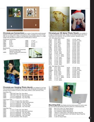 ChromaLuxe Connections                     are a series of metal photo panels grouped     ChromaLuxe HD Metal Photo Panels are available in
together to create a bold impact in any home or office. Available in an array of sizes,   a range of traditional photo sizes. Images are extremely durable with excep-
they can be arranged in a variety of configurations using multiple photos, or a single    tional detail and resolution. UV and scratch resistant. Rounded corners.
image across the group of panels to form a unified piece of wall art.                     .045” White Metal Photo Panels
ChromaLuxe Connections                                                                    U4113      4”x6”, Gloss.             U4111      14”x18”, Matte.
U4066        6”x6”.                         U5882        11”x14”.                         U4054      5”x7”, Gloss.             U4020      15”x18.75”, Gloss.
U4071        8”x8”.                         U4059        11.7”x11.7”.                     U4055      5”x7”, Matte.             U4117      16”x16”, Gloss.
U5881        8”x10”.                        U4016        16”x20”.                         U4114      5”x10”, Gloss.            U4016      16”x20”, Gloss.
U4067        9”x21”.                        U4069        20”x30”.                         U4066      6”x6”, Gloss.             U4018      16”x20”, Matte.
U4072        10”x10”.                       U4068        24”x26”.                         U4071      8”x8”, Gloss.             U4129      16”x24”, Gloss.
Mounting Aids                                                                             U5881      8”x10”, Gloss.            U4132      16”x32”, Gloss.
U4101        4.5’x3’ ChromaLuxe Connections                                               U4008      8”x10”, Matte.            U4133      18”x36”, Gloss.
             Alignment Graph Paper.                                                       U4130      8”x12”, Gloss.            U4119      20”x20”, Gloss.
U4095        10”x10” ChromaLuxe Connections                                               U4072      10”x10”, Gloss.           U4120      20”x24”, Gloss.
             Alignment Ruler.                                                             U4116      10”x20”, Gloss.           U4121      24”x24”, Gloss.
                                                                                          U4059      11.7”x11.7”, Gloss.       U4122      24”x30”, Gloss.
                                                                                          U4063      11.7”x11.7”, Matte.       U4123      24”x36”, Gloss.
                                                                                          U5882      11”x14”, Gloss.           U4125      30”x40”, Gloss.
                                                                                          U4009      11”x14”, Matte.           U5909      32”x40”, Gloss.
                                                                                          U4115      12”x12”, Gloss.           U5910      36”x36”, Gloss.
                                                                                          U4131      12”x18”, Gloss.           U5912      40”x60”, Gloss.
                                                                                          U6903      12”x18”, Matte.           U5911      48”x48”, Gloss.
                                                                                          U4118      12”x24”, Gloss.
                                                                                          .045” Clear Metal Photo Panels
                                                                                          U4056      5”x7”, Gloss.             U4136      12”x18”, Gloss.
                                                                                          U4057      5”x7”, Matte.             U6901      12”x18”, Matte.
                                                                                          UCM0021 8”x8”, Gloss.                U4021      15”x18.75”, Gloss.
                                                                                          U5996      8”x10”, Gloss.            U4017      16”x20”, Gloss.
                                                                                          U4012      8”x10”, Matte.            U4019      16”x20”, Matte.
                                                                                          U4135      8”x12”, Gloss.            U4134      16”x24”, Gloss.
                                                                                          U4065      11.7”x11.7”, Gloss.       U4137      16”x32”, Gloss.
                                                                                          U4061      11.7”x11.7”, Matte.       U4138      18”x36”, Gloss.
                                                                                          U5997      11”x14”, Gloss.
                                                                                          U4013      11”x14”, Matte.




ChromaLuxe Hanging Photo Murals                             are designed to be hung
from brushed aluminum display bars and turn full-color photographs and graphics into
amazing murals suitable for home or office décor. White or clear aluminum finish.
Small Wavy Tiles
U4035        5.85”x5.85” Wavy Tile, Gloss White.
U4036        5.85”x5.85” Wavy Tile, Gloss Clear Aluminum.
U4046        11.8"x.63" Hanging Bar - Two Tiles Wide.
U4029        23.8"x.63" Hanging Bar - Four Tiles Wide.
Large Square Tiles
U4031        11.7”x11.7” Square Tile, Gloss White.
U4033        11.7”x11.7” Square Tile, Gloss Clear Aluminum.
U4030        23.8"x.63" Hanging Bar - Two Tiles Wide.
U4037        35.8"x.63" Hanging Bar - Three Tiles Wide.                                   Mounting Aids           help display aluminum photo panels on a wall or desk-
U4040        47.8"x.63" Hanging Bar - Four Tiles Wide.                                    top. Can also be used between aluminum panels for a dimensional look.
Large Wavy Tiles                                                                          U5902      One 3”x4” & One 2”x2” Mount Spacers.
U4032        11.7”x11.7” Wavy Tile, Gloss White.                                          U4005      5”x5” Aluminum Shadow Mounting Aid.
U4034        11.7”x11.7” Wavy Tile, Gloss Clear Aluminum.                                 U4006      4”x4” Aluminum Shadow Mounting Aid.
U4041        23.8"x.63" Hanging Bar - Two Tiles Wide.                                     U4060      1.994”x5.5” Metal Easel w/Self Adhesive Tape & Hang Tab.
U4042        35.8"x.63" Hanging Bar - Three Tiles Wide.                                   U4084      2.7672”x 9.234” Metal Easel w/Self Adhesive Tape & Hang Tab.
U4043        47.8"x.63" Hanging Bar - Four Tiles Wide.                                    U5903      9”x12” Mount Panel.
U4039        C-Link Connectors, Silver (25 pack).                                         U5904      11.625"x16" Mount Panel.
                                                                                                                                                                          15
 