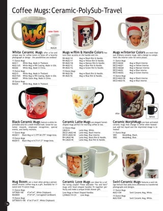 Coffee Mugs:Ceramic.PolySub.Travel

                                                 new item




                                                    MUG20

     White Ceramic Mugs                    offer a fun and      Mugs w/Rim & Handle Colors                    fea-   Mugs w/Interior Colors are more than
     unique way for coffee lovers to show off a favorite        ture color accents on the handle and rim.            just ordinary ceramic mugs. Add a design to compli-
     photograph or design - the possibilities are endless!      RH-MUG11K           Mug w/Black Rim & Handle.        ment the interior color for extra pizazz.
     11 Ounce Mugs                                              RH-MUG11Y           Mug w/Yellow Rim & Handle.       11 Ounce Mugs
     MUG11      White Mug, Made in Thailand.                    RH-MUG11M           Mug w/Maroon Rim & Handle.       DECO-MUGK          Mug w/Black Interior.
     MUG11US White Mug w/RN Coating, Made in USA.               RH-MUG11C           Mug w/Blue Rim & Handle.         DECO-MUGY          Mug w/Yellow Interior.
     MUG02      White Mug, Made in China.                       RH-MUG11G           Mug w/Green Rim & Handle.        DECO-MUGM          Mug w/Maroon Interior.
     15 Ounce Mugs                                              15 Ounce Mugs                                        DECO-MUGC          Mug w/Blue Interior.
     MUG15      White Mug, Made in Thailand.                    RH-MUG15K           Mug w/Black Rim & Handle.        DECO-MUGG          Mug w/Green Interior.
     MUG15US White Mug w/RN Coating, Made in USA.               RH-MUG15C           Mug w/Blue Rim & Handle.         15 Ounce Mugs
     MUG01      White Gator Mug, Made in China.                                                                      DECO-MUG15K        Mug w/Black Interior.
     20 Ounce Mugs                                                                                                   DECO-MUG15C        Mug w/Blue Interior.
     MUG20      White Mug, Made in Thailand.




                                                                                                                       After
                                                                                                                                                               Before

     Black Ceramic Mugs feature a white im-                     Ceramic Latte Mugs are elegant funnel-               Ceramic MorphMugs are heat-activated
     printable area for a sleek finished look. Great for cus-   shaped mugs perfect for morning coffee or tea.       ceramic mugs that change to white when heated -
     tomer rewards, employee recognition, special               12 Ounce Mugs                                        just add hot liquid and the imprinted image is re-
     events, and family reunions.                               LMUG14           Latte Mug, White.                   vealed!
     11 Ounce Mugs                                              DECO-LMUG14K Latte Mug, Black Interior.              11 Ounce Mugs
     MUGK11 Black Mug w/3.375”x8.375” Image Area.               DECO-LMUG14C Latte Mug, Blue Interior.               3001      MorphMug, Black.
     15 Ounce Mugs                                              RH-LMUG14K       Latte Mug, Black Rim & Handle.      3002      MorphMug, Blue.
     MUGK15 Black Mug w/4.5”x11.5” Image Area.                  RH-LMUG14C       Latte Mug, Blue Rim & Handle.




     Mug Boxes are a must when giving a person-                 Ceramic Love Mugs are ideal for a cof-               Swirl Ceramic Mugs               features a swirl de-
     alized ceramic coffee mug as a gift. Available for 11      fee loving couple! These adorable “his and hers”     sign texture that adds extra dimension to transferred
     ounce and 15 ounce mugs.                                   mugs with heart-shaped handles fit together per-     photographs and designs.
     11 Ounce Mugs                                              fectly and make a unique bridal shower gift.         11 Ounce Mugs
     GIFTBOX-100      4”x4”x4”, White Chipboard.                Love Mugs w/Heart-Shaped Handles                     MUG11SW             Swirl Ceramic Mug, White.
     MUGBOX           4”x4”x4”, Corrugated Cardboard.           LUVMUG11H-CH        Love Mugs.                       15 Ounce Mugs
     15 Ounce Mugs                                                                                                   MUG15SW             Swirl Ceramic Mug, White.
     GIFTBOX15-100 6”x4.5”x4.5”, White Chipboard.
16
 