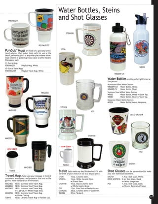 Water Bottles, Steins
   POLYMUG11
                                                          and Shot Glasses
                                                                    STEIN28G




                                        POLYMUG15T
                                                            STEIN
PolySub™ Mugs are made of a specially formu-
lated polymer that makes them safe for use at the
beach, swimming pool, or any other place where break-
ing a ceramic or glass mug would cause a safety hazard.
Dishwasher safe.
11 Ounce Mugs
POLYMUG11         PolySub Mug, White.
                                                                                                                                                       WB002
15 Ounce Travel Mugs
POLYMUG15T        PolySub Travel Mug, White.
                                                                                                                        WB600W-CH

                                                                                                                Water Bottles          are the perfect gift for an ac-
                                                                                                                tive person!
                                                                                                                Aluminum 600ml Water Bottles
                                                                                                                WB600W-CH Water Bottle, White.
                                                                                                                WB600S-CH       Water Bottle, Silver.
                                           MUG25SS                                                              Stainless Steel 600ml Water Bottles
                                                                                                                WB002           Water Bottle, White w/Stem Top.
                                                                                                                WB003           Water Bottle, Silver w/Stem Top.
                                                                                                                Neoprene Water Bottle Sleeves
                                                                                                                MP024           Water Bottle Sleeve, Neoprene.

                                                            STEIN16
    MUG14SS
                                                                                                 P20
                                                                                                                                            DECO-SHOT01K




                                                                                             STEIN16K
MUG22SS



                                                            new item
  new item
                                                                                                                                                       P03




                                                                                                                                          SHOT01
                                                               TANK22
                      MUG18SS
     TUM10                                                Steins help make any day Oktoberfest! Fill with       Shot Glasses           can be personalized to make
                                                          the drink of your choice or use as a display piece.   your own individual statement.
Travel Mugs         help keep your message in front of    STEIN          16 oz. Ceramic Stein.                  SHOT01           1.9 oz. Shot Glass, White.
customers, employees, and prospects that are on the       STEIN16        16 oz. White Ceramic Stein             DECO-SHOT01K 2 oz. Shot Glass, Black
go! Fits most standard car drink holders.                                w/Flared Base.                                          w/White Image Area.
MUG18SS 12 Oz. Stainless Steel Travel Mug.                STEIN16K       16 oz. Black Ceramic Stein             P03              1.5 oz. Shot Glass, Glass
MUG22SS 14 Oz. Stainless Steel Travel Mug.                               w/White Imprint Area.                                   w/Pewter Decorative Frame.
MUG14SS 14 Oz. Stainless Steel Travel Mug.                P20            15 oz. Glass Stein w/Pewter Accent.
            w/3.25”x8.25” White Image Area.               STEIN28G       28 oz. Ceramic Stein w/Gold Trim.
MUG25SS 14 Oz. Stainless Steel Travel Mug                 TANK22         22 oz. Tankard.
            w/White Coating.
TUM10       10 Oz. Ceramic Travel Mug w/Flexible Lid.                                                                                                               17
 