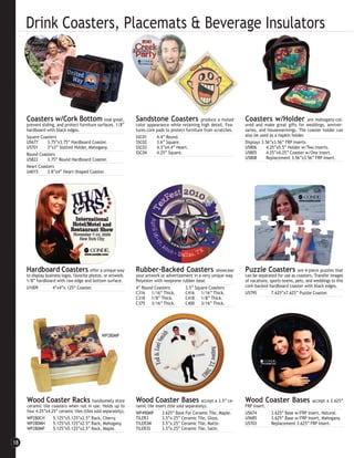 Drink Coasters, Placemats & Beverage Insulators




     Coasters w/Cork Bottom look great,                        Sandstone Coasters                 produce a muted       Coasters w/Holder                are mahogany-col-
     prevent sliding, and protect furniture surfaces. 1/8”     color appearance while retaining high detail. Fea-       ored and make great gifts for weddings, anniver-
     hardboard with black edges.                               tures cork pads to protect furniture from scratches.     saries, and housewarmings. The coaster holder can
     Square Coasters                                           SSC01      4.4” Round.                                   also be used as a napkin holder.
     U5677      3.75”x3.75” Hardboard Coaster.                 SSC02      3.6” Square.                                  Displays 3.56”x3.56” FRP Inserts
     U5701      3”x3” Slotted Holder, Mahogany.                SSC03      4.3”x4.4” Heart.                              U5806      4.25”x5.5” Holder w/Two Inserts.
     Round Coasters                                            SSC04      4.25” Square.                                 U5805      4.25”x4.25” Coaster w/One Insert.
     U5822      3.75” Round Hardboard Coaster.                                                                          U5808      Replacement 3.56”x3.56” FRP Insert.
     Heart Coasters
     U4015      3.8”x4” Heart-Shaped Coaster.




     Hardboard Coasters offer a unique way                     Rubber-Backed Coasters                    showcase       Puzzle Coasters              are 4-piece puzzles that
     to display business logos, favorite photos, or artwork.   your artwork or advertisement in a very unique way.      can be separated for use as coasters. Transfer images
     1/8” hardboard with raw edge and bottom surface.          Polyester with neoprene rubber base.                     of vacations, sports teams, pets, and weddings to this
     U1009          4”x4”x.125” Coaster.                       4” Round Coasters         3.5” Square Coasters           cork-backed hardboard coaster with black edges.
                                                               C316 1/16” Thick.         C416 1/16” Thick.              U5795          7.625”x7.625” Puzzle Coaster.
                                                               C318 1/8” Thick.          C418 1/8” Thick.
                                                               C375 3/16” Thick.         C400 3/16” Thick.




                                               WP280MP




     Wood Coaster Racks                  handsomely store      Wood Coaster Bases                   accept a 3.5” ce-   Wood Coaster Bases                   accept a 3.625”
     ceramic tile coasters when not in use. Holds up to        ramic tile insert (tile sold separately).                FRP insert.
     four 4.25”x4.25” ceramic tiles (tiles sold separately).   WP490MP        3.625” Base For Ceramic Tile, Maple.      U5674         3.625” Base w/FRP Insert, Natural.
     WP280CH       5.125”x5.125”x2.5” Rack, Cherry.            TILER3         3.5”x.25” Ceramic Tile, Gloss.            U5685         3.625” Base w/FRP Insert, Mahogany.
     WP280MH       5.125”x5.125”x2.5” Rack, Mahogany.          TILER3M        3.5”x.25” Ceramic Tile, Matte.            U5703         Replacement 3.625” FRP Insert.
     WP280MP       5.125”x5.125”x2.5” Rack, Maple.             TILER3S        3.5”x.25” Ceramic Tile, Satin.


18
 