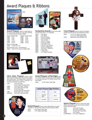 Award Plaques & Ribbons
                                    U5584




     Award Plaques            feature an ogee edge pro-        Streamline Awards               feature black edges   Cross Plaques          feature a beautiful mahogany
     file and include keyholes for easy wall mounting.         and satin black backs. 1/4” hardboard.                stained wood cross with an oval hardboard tile insert.
     5/8” Medium Density Fiberboard (MDF).                     U5810      4.25” Round.                               U5783        7”x11”x.75” Wood Cross Plaque
     Plaques w/Black Edge       Plaques w/Cherry Edge          U5811      5.75” Round.                                            w/4.2”x5.9” Oval Hardboard Tile.
     U5669 5”x7”.               U5670     5”x7”.               U5812      5.25”x3” Football.                         U5726        Replacement Oval Hardboard Tile.
     U1001 6”x8”.               U1005     6”x8”.               U5813      4”x5.75” Rectangle.
     U1002 7”x9”.               U1006     7”x9”.               U5814      4”x5.75” Peak.
     U1003 8”x10”.              U1007     8”x10”.              U5815      3.8”x5.75” Crystal.
     U1004 9”x12”.              U1008     9”x12”.              U5816      4.25”x5.25” Shield.
     Plaques w/Black Edge                                      U5827      5.25”x6.875” Cross.
     U5584 11.625”x16”x.75”.                                   U5828      5.75”x6.5” Star of David.
                                                               U5894      5.25”x3.5” Megaphone.
     White Aluminum Cover - Adds Dimension                     U5895      10.25”x6.25” Megaphone.
     U5668 5.813”x7.75” Cover for U1001/U1005.                 U5893      5”x4.8” Star.
                                                               U5804      2” Wood Stand.
                                                               U5817      1”x1” Plastic L Bracket.




     Ultra Gloss Plaques                  feature a gloss      Award Plaques w/Flat Edges                   allow
     white aluminum plaque plate mounted onto a glossy         for a larger imprint area and feature two keyholes
     black plaque base. The imaged plate is attached to        for easy wall mounting. 5/8” Medium Density Fiber-
     the base using the lifter to give a ”floating” or di-     board (MDF).
     mensional contemporary appearance.                        U5664         8”x10” Plaque, Black Edge.
     U5781         7”x9”x.625” Base
                   w/5”x7”x.030” Aluminum Plate.
     U5800         7”x9”x.625” Base - No Plate.
     U5667         5”x7”x.030” Aluminum Plate.
     U5782         8”x10”x.625” Base                               Award Plaque Edge Profiles
                   w/6”x8”x.030” Aluminum Plate.
     U5801         8”x10”x.625” Base - No Plate.                           Straight                 Ogee
     U5782-002     6”x8”x.030” Aluminum Plate.
                                                                           Modified
                                                                                                    Bevel
                                                                           Ogee

                                                                           Bull Nose                Chamfer


                                                                                                                     Sports Plaques feature a black bevel edge
                                                                                                                     profile and keyhole for easy wall mounting. Medium
                                                Shield Plaques feature a bevel edge profile and include              Density Fiberboard (MDF).
                                                a keyhole for wall mounting. Medium Density Fiberboard (MDF).        U5757              10.5”x6.25” Football.
                                                U5745         5”x6” Plaque, Black Edge.                              U5679              6”x6”x.625” Home Plate.
                                                U5616         7”x9” Plaque, Black Edge.                              U5680              10”x10”x.625” Home Plate.
                                                                                                                     U5765              8.125” Round.
                                                                                                                     PL-MPHONE610       6.5”x10.25” Megaphone.

20
 