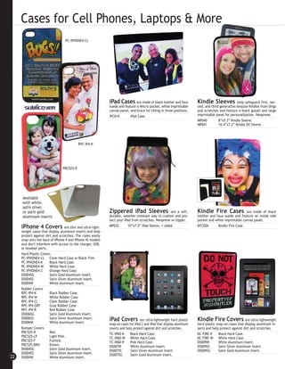 Cases for Cell Phones, Laptops & More
                                   PC-IPHONE4-CL




                                                               iPad Cases        are made of black leather and faux       Kindle Sleeves            help safeguard first, sec-
                                                               suede and feature a Velcro pocket, white imprintable       ond, and third generation Amazon Kindles from dings
                                                               canvas panel, and brace for tilting in three positions.    and scratches and feature a black gusset and large
                                                               IPC01K        iPad Case.                                   imprintable panel for personalization. Neoprene.
                                                                                                                          MP040         8”x5.3” Kindle Sleeve.
                                                                                                                          MP041         10.4”x7.2” Kindle DX Sleeve.




                                            RPC-IP4-K




                                 PBC525-R




     Available
     with white,
     satin silver,
     or satin gold                                             Zippered iPad Sleeves                   are a soft,        Kindle Fire Cases              are made of black
     aluminum inserts                                          durable, weather-resistant way to cushion and pro-         leather and faux suede and feature an inside side
                                                               tect your iPad from scratches. Neoprene w/zipper.          pocket and white imprintable canvas panel.
     iPhone 4 Covers               are slim and ultra-light-   MP032       10”x7.5” iPad Sleeve, 1-sided.                 KFC02K       Kindle Fire Case.
     weight cases that display aluminum inserts and help
     protect against dirt and scratches. The cases easily
     snap onto the back of iPhone 4 and iPhone 4S models
     and don't interfere with access to the charger, USB,
     or headset ports.
     Hard Plastic Covers
     PC-IPHONE4-CL Clear Hard Case w/Black Trim.
     PC-IPHONE4-K       Black Hard Case.
     PC-IPHONE4-W       White Hard Case.
     PC-IPHONE4-Z       Orange Hard Case.
     DS004SG            Satin Gold Aluminum Insert.
     DS004SS            Satin Silver Aluminum Insert.
     DS004W             White Aluminum Insert.
     Rubber Covers
     RPC-IP4-K          Black Rubber Case.
     RPC-IP4-W          White Rubber Case.
     RPC-IP4-CL         Clear Rubber Case.
     RPC-IP4-GRY        Gray Rubber Case.
     RPC-IP4-R          Red Rubber Case.
     DS006SG            Satin Gold Aluminum Insert.
     DS006SS
     DS006W
                        Satin Silver Aluminum Insert.
                        White Aluminum Insert.
                                                               iPad Covers           are ultra-lightweight hard plastic   Kindle Fire Covers               are ultra-lightweight
                                                               snap-on cases for iPad 2 and iPad that display aluminum    hard plastic snap-on cases that display aluminum in-
     Bumper Covers                                             inserts and help protect against dirt and scratches.       serts and help protect against dirt and scratches.
     PBC525-R           Red.                                   TC-IPAD-K      Black Hard Case.                            KC-FIRE-K      Black Hard Case.
     PBC525-LP          Light Pink.                            TC-IPAD-W White Hard Case.                                 KC-FIRE-W White Hard Case.
     PBC525-F           Fuchsia.                               TC-IPAD-P      Pink Hard Case.                             DS009W         White Aluminum Insert.
     PBC525-BRN         Brown.                                 DS007W         White Aluminum Insert.                      DS009SS        Satin Silver Aluminum Insert.
     DS004SG            Satin Gold Aluminum Insert.            DS007SS        Satin Silver Aluminum Insert.               DS009SG        Satin Gold Aluminum Insert.
     DS004SS            Satin Silver Aluminum Insert.          DS007SG        Satin Gold Aluminum Insert.
22   DS004W             White Aluminum Insert.
 