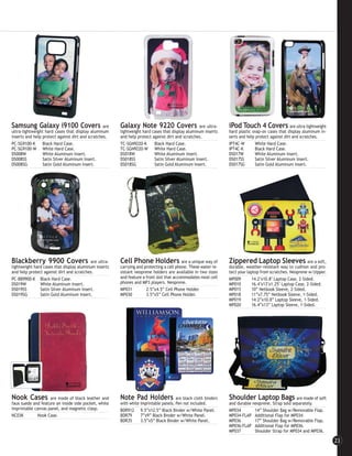 Samsung Galaxy i9100 Covers                       are   Galaxy Note 9220 Covers                   are ultra-     iPod Touch 4 Covers                are ultra-lightweight
ultra-lightweight hard cases that display aluminum      lightweight hard cases that display aluminum inserts     hard plastic snap-on cases that display aluminum in-
inserts and help protect against dirt and scratches.    and help protect against dirt and scratches.             serts and help protect against dirt and scratches.
PC-SG9100-K      Black Hard Case.                       TC-SGN9220-K      Black Hard Case.                       IPT4C-W        White Hard Case.
PC-SG9100-W White Hard Case.                            TC-SGN9220-W White Hard Case.                            IPT4C-K        Black Hard Case.
DS008W           White Aluminum Insert.                 DS018W            White Aluminum Insert.                 DS017W         White Aluminum Insert.
DS008SS          Satin Silver Aluminum Insert.          DS018SS           Satin Silver Aluminum Insert.          DS017SS        Satin Silver Aluminum Insert.
DS008SG          Satin Gold Aluminum Insert.            DS018SG           Satin Gold Aluminum Insert.            DS017SG        Satin Gold Aluminum Insert.




Blackberry 9900 Covers                    are ultra-    Cell Phone Holders                are a unique way of    Zippered Laptop Sleeves                    are a soft,
lightweight hard cases that display aluminum inserts    carrying and protecting a cell phone. These water re-    durable, weather-resistant way to cushion and pro-
and help protect against dirt and scratches.            sistant neoprene holders are available in two sizes      tect your laptop from scratches. Neoprene w/zipper.
PC-BB9900-K Black Hard Case.                            and feature a front slot that accommodates most cell     MP009        14.2"x10.8" Laptop Case, 2-Sided.
DS019W         White Aluminum Insert.                   phones and MP3 players. Neoprene.                        MP010        16.4"x13"x1.25" Laptop Case, 2-Sided.
DS019SS        Satin Silver Aluminum Insert.            MP031         2.5”x4.5” Cell Phone Holder.               MP015        10” Netbook Sleeve, 2-Sided.
DS019SG        Satin Gold Aluminum Insert.              MP030         3.5”x5” Cell Phone Holder.                 MP018        11”x7.75” Netbook Sleeve, 1-Sided.
                                                                                                                 MP019        14.2”x10.8” Laptop Sleeve, 1-Sided.
                                                                                                                 MP020        16.4”x13” Laptop Sleeve, 1-Sided.




Nook Cases          are made of black leather and       Note Pad Holders               are black cloth binders   Shoulder Laptop Bags               are made of soft
faux suede and feature an inside side pocket, white     with white imprintable panels. Pen not included.         and durable neoprene. Strap sold separately.
imprintable canvas panel, and magnetic clasp.           BDR912 9.5”x12.5” Black Binder w/White Panel.            MP034        14” Shoulder Bag w/Removable Flap.
NC03K        Nook Case.                                 BDR79      7”x9” Black Binder w/White Panel.             MP034-FLAP Additional Flap for MP034.
                                                        BDR35      3.5”x5” Black Binder w/White Panel.           MP036        17” Shoulder Bag w/Removable Flap.
                                                                                                                 MP036-FLAP Additional Flap for MP036.
                                                                                                                 MP037        Shoulder Strap for MP034 and MP036.

                                                                                                                                                                            23
 