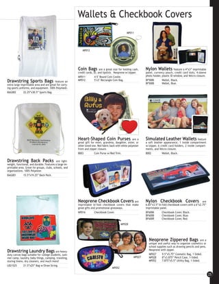 Wallets & Checkbook Covers
                                                                                                  MP011




                                                           MP012




                                                        Coin Bags          are a great size for holding cash,   Nylon Wallets            feature a 4”x3” imprintable
                                                        credit cards, ID, and lipstick. Neoprene w/zipper.      panel, currency pouch, credit card slots, 4-sleeve
                                                        MP011          4.5" Round Coin Coolie.                  photo holder, plastic ID window, and Velcro closure.
                                                        MP012          5"x3" Rectangle Coin Bag.                BF500K        Wallet, Black.
Drawstring Sports Bags                   feature an
                                                                                                                BF500B        Wallet, Blue.
extra large imprintable area and are great for carry-
ing sports uniforms, and equipment. 100% Polymesh.
BAG002         22.25”x30.5” Sports Bag.




                                                        Heart-Shaped Coin Purses                        are a   Simulated Leather Wallets                   feature
                                                        great gift for mom, grandma, daughter, sister, or       a soft leather appearance, 1 inside compartment
                                                        other loved one. Red fabric back with white polyester   w/zipper, 6 credit card holders, 2 inside compart-
                                                        front and zipper closure.                               ments, and Velcro closure.
                                                        8003          Coin Purse w/Red Trim.                    8002         Wallet, Black.

Drawstring Back Packs                      are light-
weight, functional, and durable. Features a large im-
printable area. Great for groups, clubs, schools, and
organizations. 100% Polyester.
BAG001        15.5”x19.25” Back Pack.




                                                        Neoprene Checkbook Covers are                           Nylon Checkbook Covers                          are
                                                        imprintable bi-fold checkbook covers that make          6.65”x3.5” bi-fold checkbook covers with a 6”x2.75”
                                                        great gifts and promotional giveaways.                  imprintable panel.
                                                        MP016         Checkbook Cover.                          BF600K        Checkbook Cover, Black.
                                                                                                                BF600B        Checkbook Cover, Blue.
                                                                                                                BF600R        Checkbook Cover, Red.
                                                                                             MP028




                                                                                                                  Neoprene Zippered Bags                      are a
                                                                                                                  unique and useful way to organize cosmetics or
                                                                                                                  school supplies such as drawing pencils and pens.
                                                                                                                  Neoprene with zipper.
Drawstring Laundry Bags                   are heavy-
duty canvas bags suitable for college students, sum-                                                              MP027      9.5”x5.75” Cosmetic Bag, 1-Sided.
mer camp, laundry, baby things, camping, traveling,                                                     MP027     MP028      8”x3.875” Pencil Case, 1-Sided.
storing linens, dry cleaners, and much more!                                                                      MP052      7.875”x5.5” Utility Bag, 1-Sided.
LB21525        21.5”x25” Bag w/Draw String.
                                                                                     MP052

                                                                                                                                                                       25
 