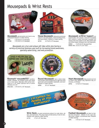 Mousepads & Wrist Rests




     Mousepads add personality and charm to any                House Mousepads               make great promotional     Mousepads w/Wrist Support                        are
     workstation! Polyester w/rubber backing.                  items for real estate agents, home furnishing stores,    ergonomically and uniquely contoured mousepads
     MP89          7.75”x9.25”x1/4” Mousepad.                  and home builders. Polyester w/rubber backing.           that combine a custom decorated mousepad and
     MP1889        7.75”x9.25”x1/8” Mousepad.                  MP100         8.75”x8”x1/8” Mousepad.                    memory foam wrist support in one. Black plastic base
                                                                                                                        and kidney shaped mousepad insert sold separately.
                                                                                                                        MPB001       9.125”x10.25” Mousepad Base.
                                                                                                                        MPB001-PAD 8.5”x7.5”x.125” Insert.
            Mousepads are a fun and unique gift idea while also having a
        variety of practical business uses such as increasing brand awareness,
                      specialty advertising, and web promotion.




     Rowmark® mouseMATES™                      provide a       Round Mousepads                   have a classic shape   Heart Mousepads help proclaim true love
     durable, washable, dry-erasable surface that stands       that provides a great background for logos and round     on Father’s Day, Mother’s Day, Valentine’s Day, an-
     up to a busy mouse. High gloss white surface lami-        sports balls such as baseballs, basketballs, and more!   niversary, or birthday!
     nated to a 1/8” rubber substrate with an overall          Polyester w/rubber backing.                              MP958          9.5”x8”x1/4” Mousepad.
     thickness of 0.135”.                                      MP800          8”x1/4” Mousepad.
     MP62-0810 7.75”x9.75”x.135” Mousepad.




                                         Wrist Rests           are great promotional products for trade shows, job      Football Mousepads                 are ideal for foot-
                                         fairs, and retail stores. The unique shape provides plenty of room for text.   ball fans everywhere - whether it’s for a pee wee,
                                         Polyester with neoprene rubber backing.                                        high school, college, or professional team. Polyester
                                         W1745          17”x3”x.75” Wrist Rest.                                         w/rubber backing.
                                                                                                                        MP96          9.75”x6.5”x1/8” Mousepad.


28
 